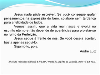Jesus nada pôde escrever. Se você consegue grafar 
pensamentos na expressão do bem, colabore sem tardança 
para a felicidade de todos. 
Vemos, assim, que a vida real nasce e evolui no 
espírito eterno e não depende de aparências para projetar-se 
no rumo da Perfeição. 
Jesus segue à frente de nós. Se você deseja acertar, 
basta apenas segui-lo. 
Sigamo-lo, pois. 
André Luiz 
XAVIER, Francisco Cândido & VIEIRA, Waldo. O Espírito da Verdade. Item 40. Ed. FEB. 
