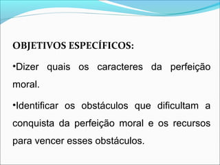OBJETIVOS ESPECÍFICOS: 
•Dizer quais os caracteres da perfeição 
moral. 
•Identificar os obstáculos que dificultam a 
conquista da perfeição moral e os recursos 
para vencer esses obstáculos. 
 