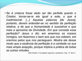• Se à criatura fosse dado ser tão perfeita quanto o 
Criador, tornar-se-ia ela igual a este, o que é 
inadmissível. [...] Aquelas palavras [de Jesus], 
portanto, devem entender-se no sentido da perfeição 
relativa, a de que a Humanidade é suscetível e que 
mais a aproxima da Divindade. Em que consiste essa 
perfeição? Jesus o diz: em amarmos os nossos 
inimigos, em fazermos o bem aos que nos odeiam, em 
orarmos pelos que nos perseguem. Mostra ele desse 
modo que a essência da perfeição é a caridade na sua 
mais ampla acepção, porque implica a prática de todas 
as outras virtudes. 
Allan Kardec: O evangelho segundo o espiritismo. Cap. 17, item 2. 
 
