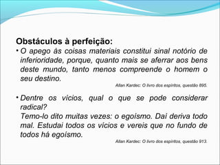 Obstáculos à perfeição: 
• O apego às coisas materiais constitui sinal notório de 
inferioridade, porque, quanto mais se aferrar aos bens 
deste mundo, tanto menos compreende o homem o 
seu destino. 
Allan Kardec: O livro dos espíritos, questão 895. 
• Dentre os vícios, qual o que se pode considerar 
radical? 
Temo-lo dito muitas vezes: o egoísmo. Daí deriva todo 
mal. Estudai todos os vícios e vereis que no fundo de 
todos há egoísmo. 
Allan Kardec: O livro dos espíritos, questão 913. 
 