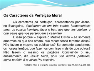 Os Caracteres da Perfeição Moral 
Os caracteres da perfeição, apresentados por Jesus, 
no Evangelho, desdobram-se em três pontos fundamentais: 
amar os vossos inimigos; fazer o bem aos que vos odeiam, e 
orar pelos que vos perseguem e caluniam. 
E isso porque – explica o Mestre Divino – se somente 
amarmos os que nos amam, que recompensa teremos disso? 
Não fazem o mesmo os publicanos? Se somente saudarmos 
os nossos irmãos, que fazemos com isso mais do que outros? 
Não fazem o mesmo os pagãos? Concluindo o seu 
ensinamento, diz Jesus: Sede, pois, vós outros, perfeitos, 
como perfeito é o vosso Pai celestial. 
KARDEC, Allan. O evangelho segundo o espiritismo. Cap. 17, item 1, p. 305-306. 
 