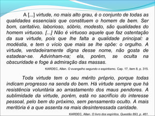 A [...] virtude, no mais alto grau, é o conjunto de todas as 
qualidades essenciais que constituem o homem de bem. Ser 
bom, caritativo, laborioso, sóbrio, modesto, são qualidades do 
homem virtuoso. [...] Não é virtuoso aquele que faz ostentação 
da sua virtude, pois que lhe falta a qualidade principal: a 
modéstia, e tem o vício que mais se lhe opõe: o orgulho. A 
virtude, verdadeiramente digna desse nome, não gosta de 
estadear-se. Advinham-na; ela, porém, se oculta na 
obscuridade e foge à admiração das massas. 
KARDEC, Allan. O evangelho segundo o espiritismo. Cap. 17, item 8, p. 315. 
Toda virtude tem o seu mérito próprio, porque todas 
indicam progresso na senda do bem. Há virtude sempre que há 
resistência voluntária ao arrastamento dos maus pendores. A 
sublimidade da virtude, porém, está no sacrifício do interesse 
pessoal, pelo bem do próximo, sem pensamento oculto. A mais 
meritória é a que assenta na mais desinteressada caridade. 
KARDEC, Allan. O livro dos espíritos. Questão 893, p. 461. 
 