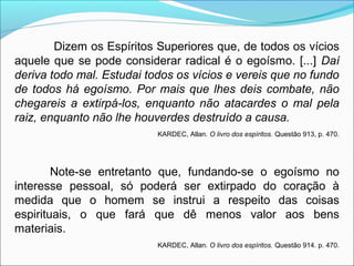 Dizem os Espíritos Superiores que, de todos os vícios 
aquele que se pode considerar radical é o egoísmo. [...] Daí 
deriva todo mal. Estudai todos os vícios e vereis que no fundo 
de todos há egoísmo. Por mais que lhes deis combate, não 
chegareis a extirpá-los, enquanto não atacardes o mal pela 
raiz, enquanto não lhe houverdes destruído a causa. 
KARDEC, Allan. O livro dos espíritos. Questão 913, p. 470. 
Note-se entretanto que, fundando-se o egoísmo no 
interesse pessoal, só poderá ser extirpado do coração à 
medida que o homem se instrui a respeito das coisas 
espirituais, o que fará que dê menos valor aos bens 
materiais. 
KARDEC, Allan. O livro dos espíritos. Questão 914. p. 470. 
 