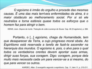 O egoísmo é irmão do orgulho e procede das mesmas 
causas. É uma das mais terríveis enfermidades da alma, é o 
maior obstáculo ao melhoramento social. Por si só ele 
neutraliza e torna estéreis quase todos os esforços que o 
homem faz para atingir o bem. 
DENIS, Léon. Depois da morte. Tradução de João Lourenço de Souza. Cap. 46 (O egoísmo), p. 268. 
Portanto, o [...] egoísmo, chaga da Humanidade, tem 
que desaparecer da Terra, a cujo progresso moral obsta. Ao 
Espiritismo está reservada a tarefa de fazê-la ascender na 
hierarquia dos mundos. O egoísmo é, pois, o alvo para o qual 
todos os verdadeiros crentes devem apontar suas armas, 
dirigir suas forças, sua coragem. Digo: coragem, porque dela 
muito mais necessita cada um para vencer-se a si mesmo, do 
que para vencer os outros. 
KARDEC, Allan. O evangelho segundo o espiritismo. Cap. 11, item 11, p. 210-211. 
 