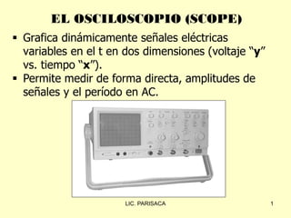 EL OSCILOSCOPIO (SCOPE)
1
 Grafica dinámicamente señales eléctricas
variables en el t en dos dimensiones (voltaje “y”
vs. tiempo “x”).
 Permite medir de forma directa, amplitudes de
señales y el período en AC.
LIC. PARISACA
 