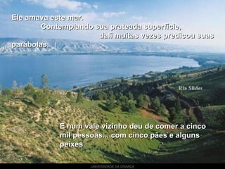 UNIVERSIDADE DA CRIANÇA
Ele amava este mar.Ele amava este mar.
Contemplando sua prateada superfície,Contemplando sua prateada superfície,
dali muitas vezes predicou suasdali muitas vezes predicou suas
parábolas.parábolas.
E num vale vizinho deu de comer a cincoE num vale vizinho deu de comer a cinco
mil pessoas....com cinco pães e algunsmil pessoas....com cinco pães e alguns
peixes.peixes.
 