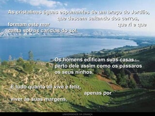 UNIVERSIDADE DA CRIANÇA
As cristalinas águas espumantes de um braço do Jordão,As cristalinas águas espumantes de um braço do Jordão,
que descem saltando dos cerros,que descem saltando dos cerros,
formam este mar que ri e queformam este mar que ri e que
canta sob as caricias do sol.canta sob as caricias do sol.
E tudo quanto ali vive é feliz,E tudo quanto ali vive é feliz,
apenas porapenas por
viver às suas margens.viver às suas margens.
Os homens edificam suas casasOs homens edificam suas casas
perto dele assim como os pássarosperto dele assim como os pássaros
os seus ninhos.os seus ninhos.
 