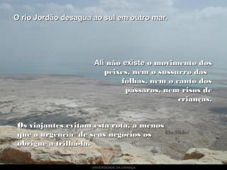 UNIVERSIDADE DA CRIANÇA
O rio Jordão desagua ao sul em outro mar.O rio Jordão desagua ao sul em outro mar.
AliAli nãonão existeexiste o movimento doso movimento dos
peixes, nem o sussurro daspeixes, nem o sussurro das
folhas, nem o canto dosfolhas, nem o canto dos
pássaros, nem risos depássaros, nem risos de
crianças.crianças.
Os viajantes evitam esta rota, a menosOs viajantes evitam esta rota, a menos
que a urgência de seus negócios osque a urgência de seus negócios os
obrigue a trilhá-la.obrigue a trilhá-la.
 