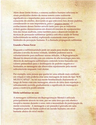 Além desse limite técnico, o sistema auditivo humano seleciona os 
sinais produzidos dentro da massa sonora como realmente 
significativos e importantes para serem enviados para a área 
consciente do cérebro, desviando os que estiverem fora desses padrões, 
considerando-os sem importância, para o "arquivo morto". O 
conhecimento desses limites servem tanto para que as indústrias 
evitem gastos desnecessários em desenvolvimentos de equipamentos 
fora das faixas audíveis, como também para o desenvolvimento de 
técnicas de persuasão subliminar (prática anti-ética usada de forma 
indiscriminada na mídia), explorando exatamente esses pontos 
limítrofes da percepção humana. É a chamada propaganda subliminar. 
Usando a Nosso Favor 
Enquanto a subliminaridade pode ser usada para mudar nossas 
atitudes à revelia da nossa vontade, também podemos usá-la 
voluntariamente para melhorar nossas atitudes. A Reprogramação 
Mental foi desenvolvida com um sistema de alta tecnologia para isto. 
Através de mensagens subliminares contendo textos baseados nos 
valores primordiais para o desbloqueio de padrões negativos e 
limitantes, as mensagens são absorvidas rapidamente pela mente 
subconsciente enquanto você dorme. 
Por exemplo, uma pessoa que queira ter uma atitude mais confiante 
em relação à vida poderia criar uma mensagem de texto do tipo "SOU 
MUITO CAPAZ". Ao ter sua mente bombardeada diariamente ao 
longo de horas com esta mensagem, através de idéia mais repetição o 
subconsciente assimila gradualmente o significado da mensagem e 
passa a motivá-la positivamente 
Efeito subliminar no som 
A mensagem subliminar em Reprogramação Mental é utilizada 
principalmente através no som, por ser uma área que está aberta e 
receptiva mesmo durante o sono, sem a necessidade da participação da 
mente consciente. A mensagem a ser passada é gravada em uma 
freqüência perto do limite audível do ouvido humano, em nível 
bastante abaixo do nível médio. 
 