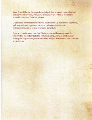 Você é um filho de Deus perfeito, feito à Sua imagem e semelhança, 
herdeiro do universo, portanto, merecedor de todas as riquezas e 
abundância que o Criador oferece. 
O universo é extremamente rico e abundante. Os pássaros e os peixes, 
todos os animais e plantas e toda a vida do universo tem 
onipresentemente o seu suprimento garantido. 
Para se conectar com esse Ser Divino e maravilhoso que você é e 
sempre foi, o perdão trabalha como um limpador dos sentimentos 
amargos e negativos que você tem em relação a si mesmo, aos outros e 
ao universo. 
 
