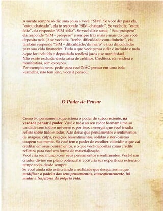 A mente sempre só diz uma coisa a você: “SIM”. Se você diz para ela, 
“estou chateado”, ela te responde “SIM -chateado”. Se você diz, “estou 
feliz”, ela responde “SIM -feliz”. Se você diz e sente, “ Sou próspero” 
ela responde “SIM - próspero” e sempre traz mais e mais do que você 
deposita nela. Já se você diz, “tenho dificuldade com dinheiro”, ela 
também responde “SIM – dificuldade/dinheiro” e traz dificuldades 
para sua vida financeira. Tudo o que você pensa e diz é incluído e tudo 
o que for incluído e depositado renderá juros e se manifestará. 
Não existe exclusão desta caixa de créditos. Creditou, ela renderá e 
manifestará, sem exceções. 
Por exemplo, se eu pedir para você NÃO pensar em uma bola 
vermelha, não tem jeito, você já pensou. 
O Poder de Pensar 
Como é o pensamento que aciona o poder do subconsciente, na 
verdade pensar é poder. Você e tudo ao seu redor formam uma só 
unidade com todo o universo e, por isso, a energia que você irradia 
reflete sobre tudo e todos. Não deixe que pensamentos e sentimentos 
de mágoas, culpa, rejeição, ressentimentos, solidão e nervosismo 
ocupem sua mente. Só você tem o poder de escolher e decidir o que vai 
creditar em seus pensamentos, e o que você depositar como crédito 
refletirá para você em forma de materialização. 
Você cria seu mundo com seus pensamentos e sentimentos. Você é um 
criador divino em pleno potencial e você cria sua experiência externa o 
tempo todo, desde sempre. 
Se você ainda não está criando a realidade que deseja, assim que 
modificar o padrão dos seus pensamentos, conseqüentemente, irá 
mudar a trajetória da própria vida. 
 