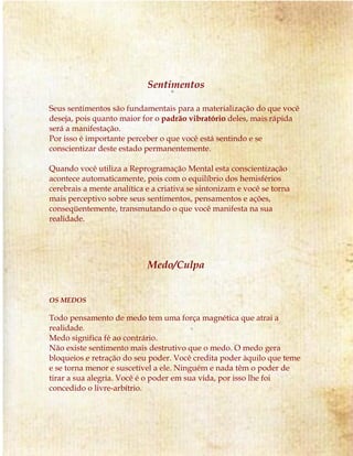 Sentimentos 
Seus sentimentos são fundamentais para a materialização do que você 
deseja, pois quanto maior for o padrão vibratório deles, mais rápida 
será a manifestação. 
Por isso é importante perceber o que você está sentindo e se 
conscientizar deste estado permanentemente. 
Quando você utiliza a Reprogramação Mental esta conscientização 
acontece automaticamente, pois com o equilíbrio dos hemisférios 
cerebrais a mente analítica e a criativa se sintonizam e você se torna 
mais perceptivo sobre seus sentimentos, pensamentos e ações, 
conseqüentemente, transmutando o que você manifesta na sua 
realidade. 
Medo/Culpa 
OS MEDOS 
Todo pensamento de medo tem uma força magnética que atrai a 
realidade. 
Medo significa fé ao contrário. 
Não existe sentimento mais destrutivo que o medo. O medo gera 
bloqueios e retração do seu poder. Você credita poder àquilo que teme 
e se torna menor e suscetível a ele. Ninguém e nada têm o poder de 
tirar a sua alegria. Você é o poder em sua vida, por isso lhe foi 
concedido o livre-arbítrio. 
 