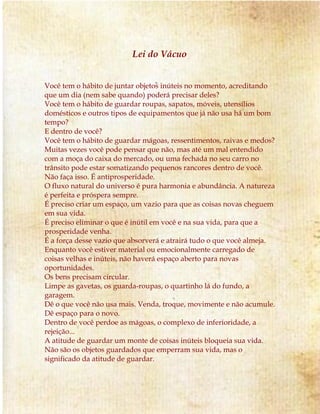 Lei do Vácuo 
Você tem o hábito de juntar objetos inúteis no momento, acreditando 
que um dia (nem sabe quando) poderá precisar deles? 
Você tem o hábito de guardar roupas, sapatos, móveis, utensílios 
domésticos e outros tipos de equipamentos que já não usa há um bom 
tempo? 
E dentro de você? 
Você tem o hábito de guardar mágoas, ressentimentos, raivas e medos? 
Muitas vezes você pode pensar que não, mas até um mal entendido 
com a moça do caixa do mercado, ou uma fechada no seu carro no 
trânsito pode estar somatizando pequenos rancores dentro de você. 
Não faça isso. É antiprosperidade. 
O fluxo natural do universo é pura harmonia e abundância. A natureza 
é perfeita e próspera sempre. 
É preciso criar um espaço, um vazio para que as coisas novas cheguem 
em sua vida. 
É preciso eliminar o que é inútil em você e na sua vida, para que a 
prosperidade venha. 
É a força desse vazio que absorverá e atrairá tudo o que você almeja. 
Enquanto você estiver material ou emocionalmente carregado de 
coisas velhas e inúteis, não haverá espaço aberto para novas 
oportunidades. 
Os bens precisam circular. 
Limpe as gavetas, os guarda-roupas, o quartinho lá do fundo, a 
garagem. 
Dê o que você não usa mais. Venda, troque, movimente e não acumule. 
Dê espaço para o novo. 
Dentro de você perdoe as mágoas, o complexo de inferioridade, a 
rejeição... 
A atitude de guardar um monte de coisas inúteis bloqueia sua vida. 
Não são os objetos guardados que emperram sua vida, mas o 
significado da atitude de guardar. 
 