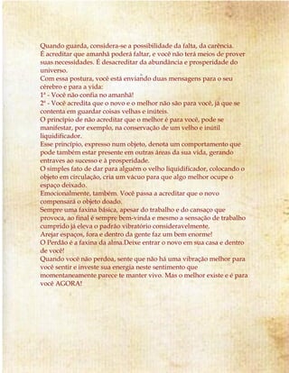 Quando guarda, considera-se a possibilidade da falta, da carência. 
É acreditar que amanhã poderá faltar, e você não terá meios de prover 
suas necessidades. É desacreditar da abundância e prosperidade do 
universo. 
Com essa postura, você está enviando duas mensagens para o seu 
cérebro e para a vida: 
1ª - Você não confia no amanhã! 
2ª - Você acredita que o novo e o melhor não são para você, já que se 
contenta em guardar coisas velhas e inúteis. 
O princípio de não acreditar que o melhor é para você, pode se 
manifestar, por exemplo, na conservação de um velho e inútil 
liquidificador. 
Esse princípio, expresso num objeto, denota um comportamento que 
pode também estar presente em outras áreas da sua vida, gerando 
entraves ao sucesso e à prosperidade. 
O simples fato de dar para alguém o velho liquidificador, colocando o 
objeto em circulação, cria um vácuo para que algo melhor ocupe o 
espaço deixado. 
Emocionalmente, também. Você passa a acreditar que o novo 
compensará o objeto doado. 
Sempre uma faxina básica, apesar do trabalho e do cansaço que 
provoca, ao final é sempre bem-vinda e mesmo a sensação de trabalho 
cumprido já eleva o padrão vibratório consideravelmente. 
Arejar espaços, fora e dentro da gente faz um bem enorme! 
O Perdão é a faxina da alma.Deixe entrar o novo em sua casa e dentro 
de você! 
Quando você não perdoa, sente que não há uma vibração melhor para 
você sentir e investe sua energia neste sentimento que 
momentaneamente parece te manter vivo. Mas o melhor existe e é para 
você AGORA! 
 