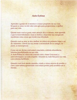Auto Estima 
Aprender a gostar de si mesmo é o maior propósito da sua vida. 
Só quem se ama e se dá valor está apto para proporcionar o melhor 
para sua vida. 
Quanto mais você se gosta, mais atenção dá a si mesmo, mais aprende 
o que te trará felicidade e mais se dedica a depositar sua energia em 
manifestar estas coisas que trarão essa felicidade. 
Quando você se ama, se dá o melhor, se coloca em primeiro lugar e sai 
do vitimismo. Liberta da sua mente a necessidade de se castigar, se 
punir, se menosprezar. 
Como um ser divino você estará conectado a infinita abundância, 
infinitas possibilidades na sua vida. 
A Auto-Estima te coloca em conexão com o Amor Universal, a 
autovalorização e ao auto-respeito. Amando-se, tudo flui para sua vida 
com extrema facilidade. 
Quando você tiver aberto caminho, criado o vácuo através do perdão, e 
com a auto estima aprimorada você estará pronto para acreditar em si 
mesmo. 
 