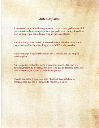 Auto Confiança 
A auto-confiança vai te dar segurança e crença no seu poder pessoal. É 
quando você sabe o que quer, e sabe que pode e vai conseguir realizar 
seus ideais porque acredita que é o que sua alma clama. 
Auto-confiança é ter decisão em seus desejos mais relevantes, e nos 
pequenos detalhes também. É agir no AGORA e não protelar. 
Auto-confiança é depositar créditos em si mesmo, ser seu próprio 
porto-seguro. 
A pessoa auto-confiante emana segurança e propriedade em seu 
discurso, porém, não é arrogante, pois sabe que poder nada tem a ver 
com arrogância, mas com clareza de propósitos. 
. 
O Auto-confiante é poderoso, mas é humilde na qualidade de 
compreender que ele, a Fonte, tudo e todos são Unos. 
 