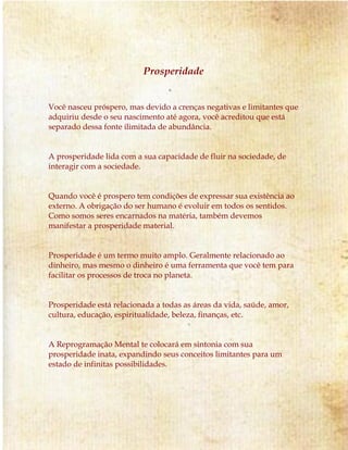 Prosperidade 
Você nasceu próspero, mas devido a crenças negativas e limitantes que 
adquiriu desde o seu nascimento até agora, você acreditou que está 
separado dessa fonte ilimitada de abundância. 
A prosperidade lida com a sua capacidade de fluir na sociedade, de 
interagir com a sociedade. 
Quando você é prospero tem condições de expressar sua existência ao 
externo. A obrigação do ser humano é evoluir em todos os sentidos. 
Como somos seres encarnados na matéria, também devemos 
manifestar a prosperidade material. 
Prosperidade é um termo muito amplo. Geralmente relacionado ao 
dinheiro, mas mesmo o dinheiro é uma ferramenta que você tem para 
facilitar os processos de troca no planeta. 
Prosperidade está relacionada a todas as áreas da vida, saúde, amor, 
cultura, educação, espiritualidade, beleza, finanças, etc. 
A Reprogramação Mental te colocará em sintonia com sua 
prosperidade inata, expandindo seus conceitos limitantes para um 
estado de infinitas possibilidades. 
 