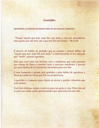 Gratidão 
GRATIDÃO, O GRANDE SEGREDO PARA SE ALCANÇAR A RIQUEZA 
“Porque àquele que tem, mais lhe será dado, e terá em abundância; 
mas àquele que não tem, até o que tem lhe será tirado.” Mt 25.29. 
É através do habito da gratidão que se cumpre a citação bíblica de 
“aquele que tem, mais lhe será dado”; o subconsciente só fica sabendo 
que “tenho” quando agradeço. 
Para que você entre em sintonia com a substância que tudo permeia 
que emana de Deus e constitui todo o universo manifesto, é preciso 
que gere dentro de si a harmonia necessária para esse fim. 
E essa harmonia é gerada pela gratidão e pelo hábito de agradecer a 
Deus por todas as coisas que Ele nos proporciona. 
A gratidão é a maneira mais rápida de elevar o padrão vibratório que 
você emana. 
Você tem infinitas razões e motivos para ser grato à vida. Pela vida em 
si, pela sua saúde, pelas oportunidades que aparecem em sua vida. 
 