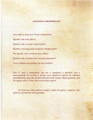 GRATIDÃO E PROSPERIDADE 
Você não se acha rico? Você é milionário! 
Quanto vale seus olhos? 
Quanto vale o ar que você respira? 
Quanto você paga para respirar o tempo todo? 
Por quanto você venderia seus olhos? 
Quanto vale a lucidez dos seus pensamentos? 
Você venderia um pedaço do seu cérebro? 
Pois é, você é milionário, um ser e complexo e perfeito com a 
oportunidade de evoluir e atingir seus objetivos através de infinitas 
possibilidades que são proporcionadas todo tempo. Sinta gratidão por 
ser quem você é e por onde se encontra agora! 
Se houvesse uma palavra mágica capaz de gerar a riqueza, essa 
palavra certamente seria gratidão. 
 