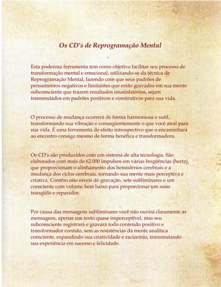 Os CD’s de Reprogramação Mental 
Esta poderosa ferramenta tem como objetivo facilitar seu processo de 
transformação mental e emocional, utilizando-se da técnica de 
Reprogramação Mental, fazendo com que seus padrões de 
pensamentos negativos e limitantes que estão gravados em sua mente 
subconsciente que trazem resultados insatisfatórios, sejam 
transmutados em padrões positivos e construtivos para sua vida. 
O processo de mudança ocorrerá de forma harmoniosa e sutil, 
transformando sua vibração e conseqüentemente o que você atrai para 
sua vida. É uma ferramenta de efeito introspectivo que o encaminhará 
ao encontro consigo mesmo de forma benéfica e transformadora. 
Os CD’s são produzidos com um sistema de alta tecnologia. São 
elaborados com mais de 62.000 impulsos em várias freqüências (hertz), 
que proporcionam o alinhamento dos hemisférios cerebrais e a 
mudança dos ciclos cerebrais, tornando sua mente mais perceptiva e 
criativa. Contêm oito níveis de gravação, sete subliminares e um 
consciente com volume bem baixo para proporcionar um sono 
tranqüilo e reparador. 
Por causa das mensagens subliminares você não ouvirá claramente as 
mensagens, apenas um texto quase imperceptível, mas seu 
subconsciente registrará e gravará todo conteúdo positivo e 
transformador contido, sem as resistências da mente analítica 
consciente, expandindo sua criatividade e raciocínio, transmutando 
sua experiência em sucesso e felicidade. 
 