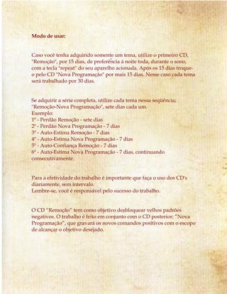 Modo de usar: 
Caso você tenha adquirido somente um tema, utilize o primeiro CD, 
"Remoção", por 15 dias, de preferência à noite toda, durante o sono, 
com a tecla "repeat" do seu aparelho acionada. Após os 15 dias troque-o 
pelo CD "Nova Programação" por mais 15 dias. Nesse caso cada tema 
será trabalhado por 30 dias. 
Se adquirir a série completa, utilize cada tema nessa seqüência; 
"Remoção-Nova Programação", sete dias cada um. 
Exemplo: 
1º - Perdão Remoção - sete dias 
2º - Perdão Nova Programação - 7 dias 
3º - Auto-Estima Remoção - 7 dias 
4º - Auto-Estima Nova Programação - 7 dias 
5º - Auto-Confiança Remoção - 7 dias 
6º - Auto-Estima Nova Programação - 7 dias, continuando 
consecutivamente. 
Para a efetividade do trabalho é importante que faça o uso dos CD's 
diariamente, sem intervalo. 
Lembre-se, você é responsável pelo sucesso do trabalho. 
O CD “Remoção” tem como objetivo desbloquear velhos padrões 
negativos. O trabalho é feito em conjunto com o CD posterior; “Nova 
Programação”, que gravará os novos comandos positivos com o escopo 
de alcançar o objetivo desejado. 
 