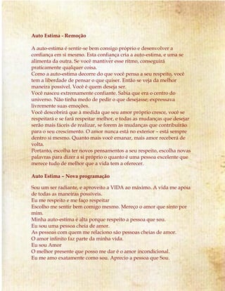 Auto Estima - Remoção 
A auto-estima é sentir-se bem consigo próprio e desenvolver a 
confiança em si mesmo. Esta confiança cria a auto-estima, e uma se 
alimenta da outra. Se você mantiver esse ritmo, conseguirá 
praticamente qualquer coisa. 
Como a auto-estima decorre do que você pensa a seu respeito, você 
tem a liberdade de pensar o que quiser. Então se veja da melhor 
maneira possível. Você é quem deseja ser. 
Você nasceu extremamente confiante. Sabia que era o centro do 
universo. Não tinha medo de pedir o que desejasse; expressava 
livremente suas emoções. 
Você descobrirá que à medida que seu amor próprio cresce, você se 
respeitará e se fará respeitar melhor, e todas as mudanças que desejar 
serão mais fáceis de realizar, se forem às mudanças que contribuirão 
para o seu crescimento. O amor nunca está no exterior – está sempre 
dentro si mesmo. Quanto mais você emanar, mais amor receberá de 
volta. 
Portanto, escolha ter novos pensamentos a seu respeito, escolha novas 
palavras para dizer a si próprio o quanto é uma pessoa excelente que 
merece tudo de melhor que a vida tem a oferecer. 
Auto Estima – Nova programação 
Sou um ser radiante, e aproveito a VIDA ao máximo. A vida me apóia 
de todas as maneiras possíveis. 
Eu me respeito e me faço respeitar 
Escolho me sentir bem comigo mesmo. Mereço o amor que sinto por 
mim. 
Minha auto-estima é alta porque respeito a pessoa que sou. 
Eu sou uma pessoa cheia de amor. 
As pessoas com quem me relaciono são pessoas cheias de amor. 
O amor infinito faz parte da minha vida. 
Eu sou Amor 
O melhor presente que posso me dar é o amor incondicional. 
Eu me amo exatamente como sou. Aprecio a pessoa que Sou. 
 