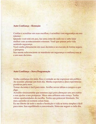 Auto Confiança – Remoção 
Confiar é acreditar em suas escolhas, é acreditar com segurança em seu 
interior. 
Quando você está em paz, faz uma coisa de cada vez e sabe lidar 
melhor com acontecimentos externos. Você que passar pela vida 
sentindo segurança. 
Você confia plenamente em suas decisões e as executa de forma segura 
e próspera. 
Sua mente subconsciente se manifesta em segurança e confiança em si 
e em suas decisões. 
Auto Confiança – Nova Programação 
Tenho confiança em mim. Fico à vontade ao me expressar em público. 
Ao acordar, planejo um bom dia. Minha expectativa atrai experiências 
positivas para mim. 
Tomar decisões é fácil para mim. Acolho novas idéias e cumpro o que 
digo. 
Acredito sinceramente que estamos aqui para abençoar uns aos outros 
e nos ajudar a nos prosperar. Meus atos refletem esta crença. Tenho 
várias oportunidades de escolha. Tenho um potencial ilimitado. No 
meu caminho só existem coisas boas. 
Eu me liberto de todo o medo e hesitação e vida se torna simples e fácil 
para mim. Sou equilibrado e concentrado. Sinto-me seguro a cada dia. 
 
