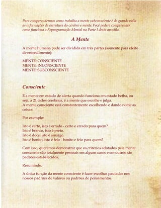 Para compreendermos como trabalha a mente subconsciente é de grande valia 
as informações da estrutura do cérebro e mente.Você poderá compreender 
como funciona a Reprogramação Mental na Parte I desta apostila. 
A Mente 
A mente humana pode ser dividida em três partes (somente para efeito 
de entendimento): 
MENTE: CONSCIENTE 
MENTE: INCONSCIENTE 
MENTE: SUBCONSCIENTE 
Consciente 
É a mente em estado de alerta quando funciona em estado betha, ou 
seja, a 21 ciclos cerebrais, é a mente que escolhe e julga. 
A mente consciente está constantemente escolhendo e dando nome as 
coisas: 
Por exemplo: 
Isto é certo, isto é errado - certo e errado para quem? 
Isto é branco, isto é preto. 
Isto é doce, isto é amargo. 
Isto é bonito, isto é feio - bonito e feio para quem? 
Com isso, queremos demonstrar que os critérios adotados pela mente 
consciente são totalmente pessoais em alguns casos e em outros são 
padrões estabelecidos. 
Resumindo: 
A única função da mente consciente é fazer escolhas pautadas nos 
nossos padrões de valores ou padrões de pensamentos. 
 