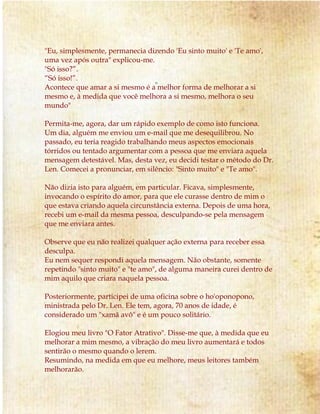 "Eu, simplesmente, permanecia dizendo 'Eu sinto muito' e 'Te amo', 
uma vez após outra" explicou-me. 
"Só isso?”. 
“Só isso!”. 
Acontece que amar a si mesmo é a melhor forma de melhorar a si 
mesmo e, à medida que você melhora a si mesmo, melhora o seu 
mundo" 
Permita-me, agora, dar um rápido exemplo de como isto funciona. 
Um dia, alguém me enviou um e-mail que me desequilibrou. No 
passado, eu teria reagido trabalhando meus aspectos emocionais 
tórridos ou tentado argumentar com a pessoa que me enviara aquela 
mensagem detestável. Mas, desta vez, eu decidi testar o método do Dr. 
Len. Comecei a pronunciar, em silêncio: "Sinto muito" e "Te amo". 
Não dizia isto para alguém, em particular. Ficava, simplesmente, 
invocando o espírito do amor, para que ele curasse dentro de mim o 
que estava criando aquela circunstância externa. Depois de uma hora, 
recebi um e-mail da mesma pessoa, desculpando-se pela mensagem 
que me enviara antes. 
Observe que eu não realizei qualquer ação externa para receber essa 
desculpa. 
Eu nem sequer respondi aquela mensagem. Não obstante, somente 
repetindo "sinto muito" e "te amo", de alguma maneira curei dentro de 
mim aquilo que criara naquela pessoa. 
Posteriormente, participei de uma oficina sobre o ho'oponopono, 
ministrada pelo Dr. Len. Ele tem, agora, 70 anos de idade, é 
considerado um "xamã avô" e é um pouco solitário. 
Elogiou meu livro "O Fator Atrativo". Disse-me que, à medida que eu 
melhorar a mim mesmo, a vibração do meu livro aumentará e todos 
sentirão o mesmo quando o lerem. 
Resumindo, na medida em que eu melhore, meus leitores também 
melhorarão. 
 