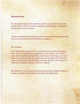 Inconsciente 
É o seu grande arquivo de memórias, tudo o que aconteceu, que está 
acontecendo e que vai acontecer durante a imortalidade de existência, 
fica gravado no inconsciente. 
Todas as experiências de vida que você teve podem ter ficado gravadas 
no seu inconsciente de forma positiva ou negativa. 
Por exemplo: 
Uma determinada pessoa sofre um acidente de automóvel há alguns 
anos atrás, esse acidente fica registrado no seu arquivo de memória 
como uma experiência traumática, e ela nunca mais dirigiu, por outro 
lado, se este mesmo fato, fica registrado em seu arquivo de memória 
como uma lição para que ela dirija com mais atenção, com certeza ela 
continuará dirigindo, porém, com mais cuidado. 
Resumindo: A única função da mente inconsciente é registrar todas as 
nossas experiências de vida em suas diferentes dimensões. 
 