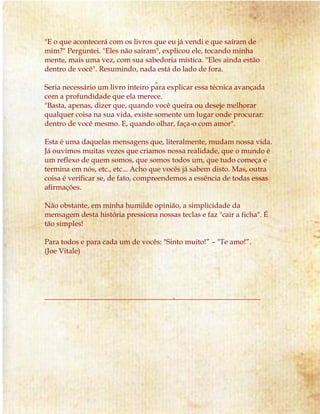"E o que acontecerá com os livros que eu já vendi e que saíram de 
mim?" Perguntei. "Eles não saíram", explicou ele, tocando minha 
mente, mais uma vez, com sua sabedoria mística. "Eles ainda estão 
dentro de você". Resumindo, nada está do lado de fora. 
Seria necessário um livro inteiro para explicar essa técnica avançada 
com a profundidade que ela merece. 
"Basta, apenas, dizer que, quando você queira ou deseje melhorar 
qualquer coisa na sua vida, existe somente um lugar onde procurar: 
dentro de você mesmo. E, quando olhar, faça-o com amor". 
Esta é uma daquelas mensagens que, literalmente, mudam nossa vida. 
Já ouvimos muitas vezes que criamos nossa realidade, que o mundo é 
um reflexo de quem somos, que somos todos um, que tudo começa e 
termina em nós, etc., etc... Acho que vocês já sabem disto. Mas, outra 
coisa é verificar se, de fato, compreendemos a essência de todas essas 
afirmações. 
Não obstante, em minha humilde opinião, a simplicidade da 
mensagem desta história pressiona nossas teclas e faz "cair a ficha". É 
tão simples! 
Para todos e para cada um de vocês: "Sinto muito!” – "Te amo!”. 
(Joe Vitale) 
___________________________________________________________ 
 