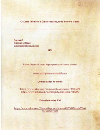 _____________________________________________________________ 
"O Amor Infinito é a Única Verdade, todo o resto é Ilusão” 
_____________________________________________________________ 
Sucesso! 
Simone El Hage 
simoneelh@hotmail.com 
FIM 
Para saber mais sobre Reprogramação Mental acesse: 
www.reprogramacaomental.com 
Comunidades no Orkut 
http://www.orkut.com/Community.aspx?cmm=28904675 
http://www.orkut.com/Community.aspx?cmm=319296 
Entrevista sobre RM 
http://www.orkut.com/CommMsgs.aspx?cmm=16875593&tid=25266 
32453874819537 
