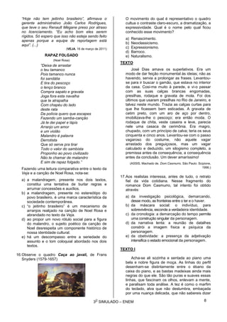 3
O
SIMULADO – ENEM
“Hoje não tem jeitinho brasileiro”, afirmava o
gerente administrativo João Carlos Rodrigues,
que teve o seu Renault Mégane preso por atraso
no licenciamento. “Eu acho bom eles serem
rígidos. Só espero que isso não esteja sendo feito
apenas porque a equipe de reportagem está
aqui”. (...)
(VEJA, 16 de março de 2011)
RAPAZ FOLGADO
(Noel Rosa)
“Deixa de arrastar
o teu tamanco
Pois tamanco nunca
foi sandália
E tira do pescoço
o lenço branco
Compra sapato e gravata
Joga fora esta navalha
que te atrapalha
Com chapéu do lado
deste rata
Da polícia quero que escapes
Fazendo um samba-canção
Já te dei papel e lápis
Arranjo um amor
e um violão
Malandro é palavra
Derrotista
Que só serve pra tirar
Todo o valor do sambista
Proponho ao povo civilizado
Não te chamar de malandro
E sim de rapaz folgado.”
Fazendo uma leitura comparativa entre o texto da
Veja e a canção de Noel Rosa, nota-se:
a) a malandragem, presente nos dois textos,
constitui uma tentativa de burlar regras e
arrumar concessões e auxílios.
b) a malandragem, presente no estereótipo do
povo brasileiro, é uma marca característica da
sociedade contemporânea.
c) “o jeitinho brasileiro” é um mecanismo de
arranjos realçado na canção de Noel Rosa e
abrandado no texto da Veja.
d) ao propor um novo rótulo social para a figura
do malandro, o sujeito poético da canção de
Noel desrespeita um componente histórico de
nossa identidade cultural.
e) há um descompasso entre a seriedade do
assunto e o tom coloquial abordado nos dois
textos.
16.Observe o quadro Caça ao javali, de Frans
Snyders (1579-1657)
O movimento do qual é representativo o quadro
cultua o contraste claro-escuro, a dramatização, a
expressividade. Qual é o nome pelo qual ficou
conhecido esse movimento?
a) Renascimento.
b) Neoclassicismo.
c) Expressionismo.
d) Barroco.
e) Naturalismo.
TEXTO
José Dias amava os superlativos. Era um
modo de dar feição monumental às ideias; não as
havendo, servia a prolongar as frases. Levantou-
se para ir buscar o gamão, que estava no interior
da casa. Cosi-me muito à parede, e vi-o passar
com as suas calças brancas engomadas,
presilhas, rodaque e gravata de mola. Foi dos
últimos que usaram presilhas no Rio de Janeiro, e
talvez neste mundo. Trazia as calças curtas para
que lhe ficassem bem esticadas. A gravata de
cetim preto, com um aro de aço por dentro,
imobilizava-lhe o pescoço; era então moda. O
rodaque de chita, veste caseira e leve, parecia
nele uma casaca de cerimônia. Era magro,
chupado, com um princípio de calva; teria os seus
cinquenta e cinco anos. Levantou-se com o passo
vagaroso do costume, não aquele vagar
arrastado dos preguiçosos, mas um vagar
calculado e deduzido, um silogismo completo, a
premissa antes da consequência, a consequência
antes da conclusão. Um dever amaríssimo!
(ASSIS, Machado de. Dom Casmurro. São Paulo: Scipione,
1996.)
17.Aos realistas interessa, antes de tudo, o retrato
fiel da vida cotidiana. Nesse fragmento do
romance Dom Casmurro, tal intento foi obtido
através:
a) da investigação psicológica, demarcando,
desse modo, as fronteiras entre o ter e o haver.
b) da máscara social: o indivíduo, para
sobrevivência, esconde a verdadeira identidade.
c) da cronologia: a demarcação do tempo permite
uma construção singular da personagem.
d) da narrativa lenta: a reunião de datalhes
constrói a imagem física e psíquica da
personagem.
e) da obetividade: a presença da adjetivação
intensifica o estado emocional da personagem.
TEXTO I
Acha-se ali sozinha e sentada ao piano uma
bela e nobre figura de moça. As linhas do perfil
desenham-se distintamente entre o ébano da
caixa do piano, e as bastas madeixas ainda mais
negras do que ele. São tão puras e suaves essas
linhas, que fascinam os olhos, enlevam a mente,
e paralisam toda análise. A tez é como o marfim
do teclado, alva que não deslumbra, embaçada
por uma nuança delicada, que não sabereis dizer
8
 