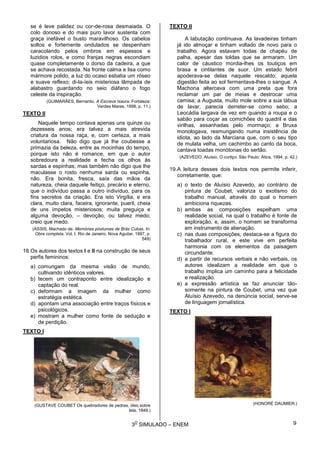 3
O
SIMULADO – ENEM
se é leve palidez ou cor-de-rosa desmaiada. O
colo donoso e do mais puro lavor sustenta com
graça inefável o busto maravilhoso. Os cabelos
soltos e fortemente ondulados se despenham
caracolando pelos ombros em espessos e
luzidios rolos, e como franjas negras escondiam
quase completamente o dorso da cadeira, a que
se achava recostada. Na fronte calma e lisa como
mármore polido, a luz do ocaso esbatia um róseo
e suave reflexo; di-la-íeis misteriosa lâmpada de
alabastro guardando no seio diáfano o fogo
celeste da inspiração.
(GUIMARÃES, Bernardo. A Escrava Isaura. Fortaleza:
Verdes Mares, 1998, p. 11.)
TEXTO II
Naquele tempo contava apenas uns quinze ou
dezesseis anos; era talvez a mais atrevida
criatura da nossa raça, e, com certeza, a mais
voluntariosa. Não digo que já lhe coubesse a
primazia da beleza, entre as mocinhas do tempo,
porque isto não é romance, em que o autor
sobredoura a realidade e fecha os olhos às
sardas e espinhas; mas também não digo que lhe
maculasse o rosto nenhuma sarda ou espinha,
não. Era bonita, fresca, saía das mãos da
natureza, cheia daquele feitiço, precário e eterno,
que o indivíduo passa a outro indivíduo, para os
fins secretos da criação. Era isto Virgília, e era
clara, muito clara, faceira, ignorante, pueril, cheia
de uns ímpetos misteriosos; muita preguiça e
alguma devoção, – devoção, ou talvez medo;
creio que medo.
(ASSIS, Machado de. Memórias póstumas de Brás Cubas. In:
Obra completa. Vol. I. Rio de Janeiro: Nova Aguilar, 1997, p.
549)
18.Os autores dos textos I e II na construção de seus
perfis femininos:
a) comungam da mesma visão de mundo,
cultivando idênticos valores.
b) tecem um contraponto entre idealização e
captação do real.
c) deformam a imagem da mulher como
estratégia estética.
d) apontam uma associação entre traços físicos e
psicológicos.
e) mostram a mulher como fonte de sedução e
de perdição.
TEXTO I
(GUSTAVE COUBET Os quebradores de pedras, óleo sobre
tela, 1849.)
TEXTO II
A labutação continuava. As lavadeiras tinham
já ido almoçar e tinham voltado de novo para o
trabalho. Agora estavam todas de chapéu de
palha, apesar das toldas que se armaram. Um
calor de cáustico mordia-lhes os toutiços em
brasa e cintilantes de suor. Um estado febril
apoderava-se delas naquele rescaldo; aquela
digestão feita ao sol fermentava-lhes o sangue. A
Machona altercava com uma preta que fora
reclamar um par de meias e destrocar uma
camisa; a Augusta, muito mole sobre a sua tábua
de lavar, parecia derreter-se como sebo; a
Leocádia largava de vez em quando a roupa e o
sabão para coçar as comichões do quadril e das
virilhas, assanhadas pelo mormaço; a Bruxa
monologava, resmungando numa insistência de
idiota, ao lado da Marciana que, com o seu tipo
de mulata velha, um cachimbo ao canto da boca,
cantava toadas monótonas do sertão.
(AZEVEDO, Aluísio. O cortiço. São Paulo: Ática, 1994, p. 42.)
19.A leitura desses dois textos nos permite inferir,
corretamente, que:
a) o texto de Aluísio Azevedo, ao contrário de
pintura de Coubet, valoriza o exotismo do
trabalho manual, através do qual o homem
ambiciona riquezas.
b) ambas as composições espelham uma
realidade social, na qual o trabalho é fonte de
exploração, e, assim, o homem se transforma
em instrumento de alienação.
c) nas duas composições, destaca-se a figura do
trabalhador rural, e este vive em perfeita
harmonia com os elementos da paisagem
circundante.
d) a partir de recursos verbais e não verbais, os
autores idealizam a realidade em que o
trabalho implica um caminho para a felicidade
e realização.
e) a expressão artística se faz anunciar tão-
somente na pintura de Coubet, uma vez que
Aluísio Azevedo, na denúncia social, serve-se
de linguagem jornalística.
TEXTO I
(HONORÉ DAUMIER.)
9
 