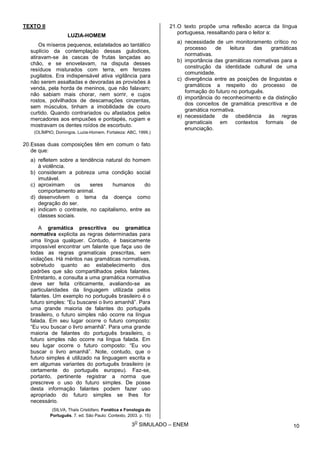 3
O
SIMULADO – ENEM
TEXTO II
LUZIA-HOMEM
Os míseros pequenos, estatelados ao tantálico
suplício da contemplação dessas gulodices,
atiravam-se às cascas de frutas lançadas ao
chão, e se enovelavam, na disputa desses
resíduos misturados com terra, em ferozes
pugilatos. Era indispensável ativa vigilância para
não serem assaltadas e devoradas as provisões à
venda, pela horda de meninos, que não falavam;
não sabiam mais chorar, nem sorrir, e cujos
rostos, polvilhados de descamações cinzentas,
sem músculos, tinham a imobilidade de couro
curtido. Quando contrariados ou afastados pelos
mercadores aos empuxões e pontapés, rugiam e
mostravam os dentes roídos de escorbuto.
(OLÍMPIO, Domingos. Luzia-Homem. Fortaleza: ABC, 1999.)
20.Essas duas composições têm em comum o fato
de que:
a) refletem sobre a tendência natural do homem
à violência.
b) consideram a pobreza uma condição social
imutável.
c) aproximam os seres humanos do
comportamento animal.
d) desenvolvem o tema da doença como
degração do ser.
e) indicam o contraste, no capitalismo, entre as
classes sociais.
A gramática prescritiva ou gramática
normativa explicita as regras determinadas para
uma língua qualquer. Contudo, é basicamente
impossível encontrar um falante que faça uso de
todas as regras gramaticais prescritas, sem
violações. Há méritos nas gramáticas normativas,
sobretudo quanto ao estabelecimento dos
padrões que são compartilhados pelos falantes.
Entretanto, a consulta a uma gramática normativa
deve ser feita criticamente, avaliando-se as
particularidades da linguagem utilizada pelos
falantes. Um exemplo no português brasileiro é o
futuro simples: “Eu buscarei o livro amanhã”. Para
uma grande maioria de falantes do português
brasileiro, o futuro simples não ocorre na língua
falada. Em seu lugar ocorre o futuro composto:
“Eu vou buscar o livro amanhã”. Para uma grande
maioria de falantes do português brasileiro, o
futuro simples não ocorre na língua falada. Em
seu lugar ocorre o futuro composto: “Eu vou
buscar o livro amanhã”. Note, contudo, que o
futuro simples é utilizado na linguagem escrita e
em algumas variantes do português brasileiro (e
certamente do português europeu). Faz-se,
portanto, pertinente registrar a norma que
prescreve o uso do futuro simples. De posse
desta informação falantes podem fazer uso
apropriado do futuro simples se lhes for
necessário.
(SILVA, Thaïs Cristófaro. Fonética e Fonologia do
Português. 7. ed. São Paulo: Contexto, 2003. p. 15)
21.O texto propõe uma reflexão acerca da língua
portuguesa, ressaltando para o leitor a:
a) necessidade de um monitoramento crítico no
processo de leitura das gramáticas
normativas.
b) importância das gramáticas normativas para a
construção da identidade cultural de uma
comunidade.
c) divergência entre as posições de linguistas e
gramáticos a respeito do processo de
formação do futuro no português.
d) importância do reconhecimento e da distinção
dos conceitos de gramática prescritiva e de
gramática normativa.
e) necessidade de obediência às regras
gramaticais em contextos formais de
enunciação.
10
 