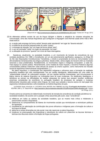 3
O
SIMULADO – ENEM
(Disponível em <http://universomutum.blogspot.com.br/2009/08/tirinha-0077.html>. Acesso em: 04 ago. 2013)
22.As diferentes esferas sociais de uso da língua obrigam o falante a adaptá-la às variadas situações de
comunicação. Uma das marcas linguísticas que configuram a linguagem oral informal usada entre mãe e filho
neste texto é:
a) a opção pelo emprego da forma verbal “deveria estar estudando” em lugar de “deveria estudar”.
b) a ausência de pronome pessoal antes do verbo “posso”.
c) o emprego da redução “pra” em lugar da forma verbal “para”.
d) o uso da contração “neste” em lugar da expressão “em este”.
e) a utilização do pronome “quando” em início de frase interrogativa.
23. Assiste-se, atualmente, na sociedade brasileira, a um movimento de tomada de consciência de sua
condição pluriétnica. Em 1988, a Constituinte, em um ato extremamente significativo, assegurou, no Artigo 68
do Ato das Disposições Constitucionais Transitórias, o direito à propriedade da terra às comunidades rurais
afro-brasileiras remanescentes de antigos quilombos. Desde então, vários órgãos do Governo têm-se mostrado
sensíveis a essa problemática. Paralelamente, os movimentos negros e indígenas conquistam, a cada dia,
mais espaço no cenário político. Recentemente, como medida de maior impacto, o Governo Federal e algumas
universidades públicas instituíram cotas étnicas de acesso ao ensino superior, como instrumento de inclusão
social de segmentos historicamente marginalizados. [...]
No plano linguístico, a contribuição dos segmentos indígenas e africanos para a formação da realidade
linguística brasileira tem sido menosprezada, ora por razões ideológicas, determinadas por uma visão de
“superioridade cultural” do colonizador europeu, ora por opções teóricas imanentistas, que circunscrevem à
lógica interna do sistema linguístico as motivações para as suas mudanças. Os obstáculos ideológicos e
teoréticos se somam às dificuldades de realizar pesquisas de campo que possam recolher evidências
empíricas consistentes da ocorrência no português brasileiro de processos de variação e mudança
efetivamente induzidos pelo contato entre línguas, de modo que subsiste a lacuna acerca do real papel dos
segmentos indiodescendentes e afro-brasileiros na história linguística do país.
(LUCHESSI, Dante. Introdução. In: LUCCHESI, Dante; BAXTER, Alan; RIBEIRO, Ilza (Org). O português afro-brasileiro. Salvador:
EDUFBA, 2009. p. 27. Disponível em <https://repositorio.ufba.br/ri/bitstream/ufba/209/1/O%20Portugues%20Afro-Brasileiro.pdf>. Acesso
em: 04 ago. 2013.)
O texto acima se concentra em determinado movimento de tomada de consciência da condição pluriétnica na
sociedade brasileira. De acordo com a posição crítica assumida pelo autor, essa “consciência”:
a) reflete-se em todos os setores da sociedade brasileira, que se mostra mais crítica e intolerante a
preconceitos sociais e linguísticos.
b) observa-se no comportamento de líderes de movimentos sociais que reivindicaram e reivindicam políticas
de reparação.
c) manifesta-se na valorização da contribuição dos povos africanos e indígenas para a formação da cultura e
da língua do Brasil.
d) aplica-se a certas dimensões da vida social, mas não repercute no plano linguístico.
e) revela-se na preocupação dos linguísticas e estudiosos da cultura em preencher as lacunas técnicas e
teóricas dos discursos sobre a formação da língua portuguesa.
11
 
