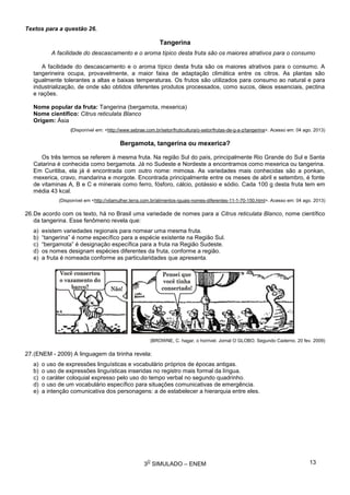 3
O
SIMULADO – ENEM
Textos para a questão 26.
Tangerina
A facilidade do descascamento e o aroma típico desta fruta são os maiores atrativos para o consumo
A facilidade do descascamento e o aroma típico desta fruta são os maiores atrativos para o consumo. A
tangerineira ocupa, provavelmente, a maior faixa de adaptação climática entre os citros. As plantas são
igualmente tolerantes a altas e baixas temperaturas. Os frutos são utilizados para consumo ao natural e para
industrialização, de onde são obtidos diferentes produtos processados, como sucos, óleos essenciais, pectina
e rações.
Nome popular da fruta: Tangerina (bergamota, mexerica)
Nome científico: Citrus reticulata Blanco
Origem: Ásia
(Disponível em: <http://www.sebrae.com.br/setor/fruticultura/o-setor/frutas-de-g-a-z/tangerina>. Acesso em: 04 ago. 2013)
Bergamota, tangerina ou mexerica?
Os três termos se referem à mesma fruta. Na região Sul do país, principalmente Rio Grande do Sul e Santa
Catarina é conhecida como bergamota. Já no Sudeste e Nordeste a encontramos como mexerica ou tangerina.
Em Curitiba, ela já é encontrada com outro nome: mimosa. As variedades mais conhecidas são a ponkan,
mexerica, cravo, mandarina e morgote. Encontrada principalmente entre os meses de abril e setembro, é fonte
de vitaminas A, B e C e minerais como ferro, fósforo, cálcio, potássio e sódio. Cada 100 g desta fruta tem em
média 43 kcal.
(Disponível em <http://vilamulher.terra.com.br/alimentos-iguais-nomes-diferentes-11-1-70-150.html>. Acesso em: 04 ago. 2013)
26.De acordo com os texto, há no Brasil uma variedade de nomes para a Citrus reticulata Blanco, nome científico
da tangerina. Esse fenômeno revela que:
a) existem variedades regionais para nomear uma mesma fruta.
b) “tangerina” é nome específico para a espécie existente na Região Sul.
c) “bergamota” é designação específica para a fruta na Região Sudeste.
d) os nomes designam espécies diferentes da fruta, conforme a região.
e) a fruta é nomeada conforme as particularidades que apresenta.
(BROWNE, C. hagar, o horrível. Jornal O GLOBO. Segundo Caderno. 20 fev. 2009)
27.(ENEM - 2009) A linguagem da tirinha revela:
a) o uso de expressões linguísticas e vocabulário próprios de épocas antigas.
b) o uso de expressões linguísticas inseridas no registro mais formal da língua.
c) o caráter coloquial expresso pelo uso do tempo verbal no segundo quadrinho.
d) o uso de um vocabulário específico para situações comunicativas de emergência.
e) a intenção comunicativa dos personagens: a de estabelecer a hierarquia entre eles.
13
 