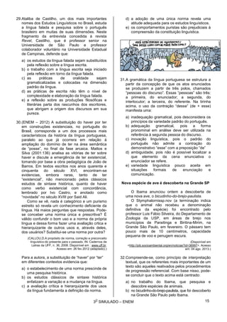 3
O
SIMULADO – ENEM
29.Ataliba de Castilho, um dos mais importantes
nomes dos Estudos Linguísticos no Brasil, estuda
a língua falada e pesquisa sobre o português
brasileiro em muitas de suas dimensões. Neste
fragmento da entrevista concedida à revista
Revel, Castilho, que é professor senior na
Universidade de São Paulo e professor
colaborador voluntário na Universidade Estadual
de Campinas, defende que:
a) os estudos da língua falada sejam substituídos
pela reflexão sobre a língua escrita.
b) o trabalho com a língua escrita seja iniciado
pela reflexão em torno da língua falada.
c) as práticas de oralidade sejam
gramaticalizadas e colocadas na dimensão
padrão da língua.
d) as práticas de escrita não têm o nível de
complexidade e elaboração da língua falada.
e) a reflexão sobre as produções filosóficas e
literárias parta dos rascunhos dos escritores,
que abrigam a origem dos discursos em sua
pureza.
30.(ENEM – 2012) A substituição do haver por ter
em construções existenciais, no português do
Brasil, corresponde a um dos processos mais
característicos da história da língua portuguesa,
paralelo ao que já ocorrera em relação à
ampliação do domínio de ter na área semântica
de “posse”, no final da fase arcaica. Mattos e
Silva (2001:136) analisa as vitórias de ter sobre
haver e discute a emergência de ter existencial,
tomando por base a obra pedagógica de João de
Barros. Em textos escritos nos anos quarenta e
cinquenta do século XVI, encontram-se
evidencias, embora raras, tanto de ter
“existencial”, não mencionado pelos clássicos
estudos de sintaxe histórica, quanto de haver
como verbo existencial com concordância,
lembrado por Ivo Castro, e anotado como
“novidade” no século XVIII por Said Ali.
Como se vê, nada é categórico e um purismo
estreito só revela um conhecimento deficiente da
língua. Há maios perguntas que respostas. Pode-
se conceber uma norma única e prescritiva? É
válido confundir o bom uso e a norma da própria
língua e dessa forma fazer uma avaliação crtica e
hierarquizante de outros usos e, através deles,
dos usuários? Substitui-se uma norma por outra?
(CALLOU,D.A propósito de norma, correção e preconceito
linguístico:do presente para o passado. IN: Cadernos de
Letras da UFF, n. 36, 2008. Disponível em : www.uff.br.
Acesso em: 26 fev 2012 (adaptado).)
Para a autora, a substituição de “haver” por “ter”
em diferentes contextos evidencia que:
a) o estabelecimento de uma norma prescinde de
uma pesquisa histórica.
b) os estudos clássicos de sintaxe histórica
enfatizam a variação e a mudança na língua.
c) a avaliação crítica e hierarquizante dos usos
da língua fundamenta a definição da norma.
d) a adoção de uma única norma revela uma
atitude adequada para os estudos linguísticos.
e) os comportamentos puristas são prejudiciais à
compreensão da constituição linguística.
31.A gramática da língua portuguesa se estrutura a
partir da concepção de que os atos enunciados
se produzem a partir de três polos, chamados
“pessoas do discurso”. Essas “pessoas” são três:
a primeira, do enunciador; a segunda, do
interlocutor; a terceira, do referente. Na tirinha
acima, o uso da contração “desse” (de + esse)
manifesta uma:
a) inadequação gramatical, pois desconsidera os
princípios da variedade padrão do português.
b) adequação gramatical, pois a forma
pronominal em análise deve ser utilizada na
referência à segunda pessoa do discurso.
c) inovação linguística, pois o padrão do
português não admite a contração do
demonstrativo “esse” com a preposição “de”
d) ambiguidade, pois não é possível localizar a
que elemento da cena enunciativa o
enunciador se refere.
e) variedade linguística pouco aceita em
situações formais de enunciação e
comunicação.
Nova espécie de ave é descoberta na Grande SP
O Ibama anunciou ontem a descoberta de
uma nova ave, o bicudinho-do-brejo-paulista.
O Stymphalornissp.nov (a terminação indica
que o animal não recebeu a denominação
definitiva da espécie) foi encontrado pelo
professor Luis Fábio Silveira, do Departamento de
Zoologia da USP, em áreas de brejo nos
municípios de Paraitinga e Biritina-Mirim, na
Grande São Paulo, em fevereiro. O pássaro tem
pouco mais de 10 centímetros, capacidade
pequena de voo e penugem escura.
(Disponível em
<http://pib.socioambiental.org/en/noticias?id=36997>. Acesso
em: 04 ago. 2013.)
32.Compreende-se, como princípio de interpretação
textual, que os referentes mais importantes de um
texto são aqueles reativados pelos procedimentos
de progressão referencial. Com base nisso, pode-
se concluir que o texto acima está centrado:
a) no trabalho do Ibama, que pesquisa e
descobre espécies de animais.
b) no bicudinho-do-brejo-paulista, que foi descoberto
na Grande São Paulo pelo Ibama.
15
 