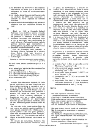3
O
SIMULADO – ENEM
c) na dificuldade de denominação das espécies
descobertas no Brasil, que se evidencia na
terminação do nome do bicudinho-do-brejo-
paulista.
d) no trabalho dos professores do Departamento
de Zoologia da USP, que descobrem e
estudam as novas espécies da natureza
brasileira.
e) nas características morfológicas dos pequenos
pássaros, que têm capacidade limitada de
voar.
33
5
10
Criada em 1988, a Fundação Cultural
Palmares é uma instituição pública vinculada
ao Ministério da Cultura que tem a finalidade
de promover e preservar a cultura afro-
brasileira. Preocupada com a igualdade racial
e com a valorização das manifestações de
matriz africana, a Palmares formula e implanta
políticas públicas que potencializam a
participação da população negra brasileira nos
processos de desenvolvimento do País.
15
Fruto do movimento negro brasileiro, a
Fundação Cultural Palmares foi o primeiro
órgão federal criado para promover a
preservação, a proteção e a disseminação da
cultura negra.
(Disponível em <http://www.palmares.gov.br/quem-e-quem/>.
Acesso em: 04 ago. 2013)
No texto acima, a forma pronominal “que” (. 8) é
relativa:
a) ao antecedente “valorização das manifestações
de matriz africana”.
b) à expressão nominal “a Palmares”.
c) à expressão nominal “políticas públicas”.
d) ao termo “a participação da população.
e) ao substantivo “país”.
34.
5
10
O Brasil viveu nas últimas semanas um clima
que há muito tempo não vivia. Chegou-se, em
determinados momentos, a compará-lo com o
clima das Diretas, já! Tudo começou com as
manifestações do Movimento Passe Livre, em
São Paulo, que tinham como foco questionar o
aumento das tarifas de ônibus na capital
paulista. A forma truculenta, desmedida e
despudorada com que a polícia revidou os
manifestantes, mostrando em determinados
momentos que era proibido se manifestar, criou
um clima de insatisfação em todos os cantos do
Brasil.
15
20
Da noite para o dia, várias pessoas foram às
ruas mostrar que aquele espaço era público. E
várias pautas, especialmente voltadas para o
aspecto político e até certo ponto genéricas,
como “mais recursos para a saúde e educação”,
“contra a PEC 37”, “por uma reforma política”,
“abaixo a corrupção brotaram como grama no
pasto”.
Os veículos de comunicação tentaram, nos
primeiros dias, desqualificar e criminalizar, como
25
30
35
40
45
de praxe, as manifestações. O discurso de
Arnaldo Jabor, feito em horário nobre no Jornal
Nacional é um dos maiores emblemas desse
processo. Jabor foi para a televisão, no horário
nobre concedido a ele pela TV Globo, e fez um
discurso chamando os manifestantes de
ignorantes políticos. E disse ainda que os
manifestantes vivem no passado de uma ilusão
e finalizou seu texto afirmando que “os
revoltosos de classe média não valem nem R$
0,20”. Mas de repente, dois dias depois, ocorre
uma virada no discurso e a cobertura da
imprensa muda de linha. Dois fatos mostram
bem essa guinada: a ida do próprio Jabor
ao Jornal Nacional, com outro discurso e
pedindo desculpas pelas palavras do dia anterior
e a capa da Folha de S.Paulo, destacando a
reação violenta da polícia aos protestos. No
meio disso tudo, a repressão violenta da polícia
não atingiu somente os manifestantes. Vários
jornalistas foram agredidos, e aí, de uma vez por
todas, a imprensa jogou uma pá de cal no velho
discurso e saiu em defesa dos manifestantes.
Os pronomes e as expressões de base nominal
são importantes mecanismos de coesão e
progressão temática. Esses mecanismos
linguísticos promovem a conexão entre
segmentos textuais, como aquela que acontece
entre:
a) o relativo “que” (. 6) e a expressão nominal
“Movimento Passe Livre” (. 5)
b) a forma nominal “aquele espaço” (. 15) e o
substantivo “ruas” (. 15)
c) a expressão “desse processo” (. 26/27) e o
termo “discurso” (. 29)
d) o possessivo “seu” (. 32) e a expressão “TV
Globo” (. 28)
e) a expressão “Dois fatos” (. 36) e os termos
“uma virada no discurso” (. 35) e “a cobertura
da imprensa muda de linha” (. 35/36)
TEXTO
Mãos dadas
Não serei o poeta de um mundo caduco.
Também não cantarei o mundo futuro.
Estou preso à vida e olho meus companheiros.
Estão taciturnos mas nutrem grandes esperanças.
Entre eles, considero a enorme realidade.
O presente é tão grande, não nos afastemos.
Não nos afastemos muito, vamos de mãos dadas.
Não serei o cantor de uma mulher, de uma história,
Não direi os suspiros ao anoitecer, a paisagem
vista da janela,
Não distribuirei entorpecentes ou cartas de suicida,
Não fugirei para as ilhas nem serei raptado por
serafins.
O tempo é a minha matéria, o tempo presente, os
homens presentes, a vida presente.
(Carlos Drummond de Andrade (Poesia e prosa).)
16
 