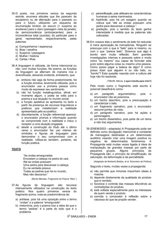 3
O
SIMULADO – ENEM
35.O poeta, nos primeiros versos da segunda
estrofe, enumera atitudes que lhe parecem de
escapismo ou de alienação para o passado ou
para o futuro, utilizando um esquema de
enumeração binária: do escuro (= suspiros ao
anoitecer) para o claro (paisagem vista da janela);
da semiconsciência (entorpecentes) para a
inconsciência total (suicida); do particular para o
geral, representado, respectivamente, pelas
palavras:
a) Companheiros / esperança
b) Ilhas / serafins
c) Suspiros / paisagens
d) Mulher / história
e) Cartas / ilhas
36.A linguagem é utilizada, de forma intencional ou
não, com muitas funções. No poema, as funções
da linguagem se alternam de maneira rica e
diversificada, deixando evidente, entretanto, que:
a) embora não seja de forma predominante, há
a função emotiva, levemente utilizada, pois o
enunciador usa a primeira pessoa como
modo de expressar seu sentimento.
b) não há função metalinguística, afinal, em
momento algum, o poeta se volta para o
poema e sua atuação no mundo social.
c) a função apelativa se apresenta no texto a
partir da presença de recursos linguísticos e
poéticos que metaforizam a realidade
apresentada pelo eu-poético.
d) discretamente, a função referencial aparece:
o enunciador prioriza a informação quando
se compromete com a realidade e induz o
receptor a uma atuação engajada.
e) desde a construção do título até o último
verso o enunciador faz uso intenso de
símbolos e figuras de linguagem para
demonstrar o seu compromisso com a
realidade. Utiliza-se também, portanto, da
função poética.
TEXTO
“As ondas amarguradas
Encostam a cabeça na pedra do cais
Até as ondas possuem
Uma pedra para descansar a cabeça.
Eu na verdade possuo
Todas as pedras que há no mundo,
Mas não descanso.”
(Murilo Mendes. Fragmento do Poema “Mas”.)
37.As figuras de linguagem são recursos
intensamente utilizados na construção do texto
poético. Nos quatro primeiros versos do
fragmento acima, nota-se predominância de:
a) antítese, pois há uma oposição entre o termo
“ondas” e a palavra “amargurada”.
b) metonímia, pois o poema traz a ideia de que o
termo “pedras” é a parte do todo que é o
problema.
c) personificação, pois atribuem-se características
humanas a seres inanimados.
d) hipérbole, pois há um exagero quando se
coloca que “até as ondas possuem uma
pedra para descansar a cabeça.”.
e) gradação, pois o sentido do texto ganha
intensidade à medida que as palavras são
colocadas.
38.Em nossos dias o sentimento do belo foi reduzido
à mera apreciação de mercadorias. Ninguém se
preocupa com o que é “belo” para si mesmo, ou
com o que “parece belo”. Dizemos que algo é
bonito sem muita reflexão. Sem grandes
investigações internas e pessoais sobre o modo
como “eu mesmo” sou capaz de formular este
juízo sobre alguma coisa ou mesmo uma pessoa.
Como posso julgar a beleza de algo? E como
posso dizer que alguém é ou não belo, ou
“bonito”? Esta questão nascida com a cultura até
hoje não foi resolvida.
(TIBURI, Márcia. o que é bonito para mim?)
Pelo modo como o fragmento está escrito é
possível classificá-lo como:
a) um parágrafo argumentativo, pois o
enunciador não se posiciona.
b) um trecho descritivo, pois a preocupação é
caracterizar o belo.
c) um fragmento opinativo, pois o enunciador
assume pontos de vista.
d) um parágrafo narrativo, pois há ações e
personagens.
e) um trecho dissertativo, pois parte de um tema
e não traz argumentos.
39.(ENEM/2003 - adaptada) A Propaganda pode ser
definida como divulgação intencional e constante
de mensagens destinadas a um determinado
auditório visando criar uma imagem positiva ou
negativa de determinados fenômenos. A
Propaganda está muitas vezes ligada à ideia de
manipulação de grandes massas por parte de
pequenos grupos. Alguns princípios da
Propaganda são: o princípio da simplificação, da
saturação, da deformação e da parcialidade.
(Adaptado de Norberto Bobbio, et al. Dicionário de Política)
Segundo o texto, muitas vezes a propaganda:
a) não permite que minorias imponham ideias à
maioria.
b) depende diretamente da qualidade do produto
que é vendido.
c) favorece o controle das massas difundindo as
contradições do produto.
d) está voltada especialmente para os interesses
de quem vende o produto.
e) convida o comprador à reflexão sobre a
natureza do que se propõe vender.
17
 