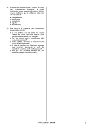 3
O
SIMULADO – ENEM
04. Muito se tem debatido sobre o sistema de cotas
nas universidades brasileiras e suas
implicações para a sociedade brasileira. O texto
resume a ideia de que a política de cotas nas
universidades é:
a) desnecessária;
b) insuficiente;
c) excludente;
d) injusta;
e) tendenciosa.
05. Qual pergunta é incoerente com o argumento
apresentado no texto?
a) O que justifica que as cotas não sejam
usadas em outros concursos públicos, para
cargos governamentais por exemplo?
b) Por que outros poderes republicanos são
excluídos das cotas?
c) Como explicar a ausência de cotas raciais na
composição do judiciário?
d) E para os membros do Congresso, aqueles
que deveriam representar o perfil da
sociedade brasileira, onde estão as cotas?
e) Por que nós devemos interferir em um
sistema que vem funcionando bem?
2
 