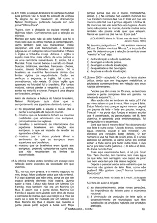 3
O
SIMULADO – ENEM
40.Em 1958, a seleção brasileira foi campeã mundial
pela primeira vez. O texto foi extraído da crônica
"A alegria de ser brasileiro", do dramaturgo
Nelson Rodrigues, publicada naquele ano pelo
jornal "Última Hora".
"Agora, com a chegada da equipe imortal, as
lágrimas rolam. Convenhamos que a seleção as
merece.
Merece por tudo: não só pelo futebol, que foi o
mais belo que os olhos mortais já contemplaram,
como também pelo seu maravilhoso índice
disciplinar. Até este Campeonato, o brasileiro
julgava-se um cafajeste nato e hereditário. Olhava
o inglês e tinha-lhe inveja. Achava o inglês o
sujeito mais fino, mais sóbrio, de uma polidez e
de uma cerimônia inenarráveis. E, súbito, há o
Mundial. Todo mundo baixou o sarrafo no Brasil.
Suecos, britânicos, alemães, franceses, checos,
russos, davam botinadas em penca. Só o
brasileiro se mantinha ferozmente dentro dos
limites rígidos da esportividade. Então, se
verificou o seguinte: o inglês, tal como o
concebíamos, não existe. O único inglês que
apareceu no Mundial foi o brasileiro. Por tantos
motivos, vamos perder a vergonha (...), vamos
sentar no meio-fio e chorar. Porque é uma alegria
ser brasileiro, amigos.”
Além de destacar a beleza do futebol brasileiro,
Nelson Rodrigues quis dizer que o
comportamento dos jogadores dentro do campo:
a) foi prejudicial para a equipe e quase pôs a
perder a conquista da copa do mundo.
b) mostrou que os brasileiros tinham as mesmas
qualidades que admiravam nos europeus,
principalmente nos ingleses.
c) ressaltou o sentimento de inferioridade dos
jogadores brasileiros em relação aos
europeus, o que os impediu de revidar as
agressões sofridas.
d) mostrou que o choro poderia aliviar o
sentimento de que os europeus eram
superiores aos brasileiros.
e) mostrou que os brasileiros eram iguais aos
europeus, podendo comportar-se como eles,
que não respeitavam os limites da
esportividade.
41.A crônica muitas vezes constitui um espaço para
reflexão sobre aspectos da sociedade em que
vivemos.
"Eu, na rua, com pressa, e o menino segurou no
meu braço, falou qualquer coisa que não entendi.
Fui logo dizendo que não tinha, certa de que ele
estava pedindo dinheiro. Não estava. Queria
saber a hora. Talvez não fosse um Menino De
Família, mas também não era um Menino De
Rua. É assim que a gente divide. Menino De
Família é aquele bem-vestido com tênis da moda
e camiseta de marca, que usa relógio e a mãe dá
outro se o dele for roubado por um Menino De
Rua. Menino De Rua é aquele que quando a
gente passa perto segura a bolsa com força
porque pensa que ele é pivete, trombadinha,
ladrão. (...) Na verdade não existem meninos De
rua. Existem meninos NA rua. E toda vez que um
menino está NA rua é porque alguém o botou lá.
Os meninos não vão sozinhos aos lugares. Assim
como são postos no mundo, durante muitos anos
também são postos onde quer que estejam.
Resta ver quem os põe na rua. E por quê."
(COLASSANTI, Marina. In: "Eu sei, mas não devia". Rio de
Janeiro: Rocco, 1999.)
No terceiro parágrafo em "... não existem meninos
DE rua. Existem meninos NA rua.", a troca de De
pelo Na determina que a relação de sentido entre
"menino" e "rua" seja:
a) de localização e não de qualidade.
b) de origem e não de posse.
c) de origem e não de localização.
d) de qualidade e não de origem.
e) de posse e não de localização.
42.(Enem 2000 - adaptada) O autor do texto abaixo
critica, ainda que em linguagem metafórica, a
sociedade contemporânea em relação aos seus
hábitos alimentares.
"Vocês que têm mais de 15 anos, se lembram
quando a gente comprava Ieite em garrafa, na
leiteira da esquina? (...)
Mas vocês não se lembram de nada, pô? Vai
ver nem sabem o que é vaca. Nem o que é leite.
Estou falando isso porque agora mesmo peguei
um pacote de leite – leite em pacote, imagina,
Tereza! – na porta dos fundos e estava escrito
que é pasterizado, ou pasteurizado, sei lá, tem
vitamina, é garantido pela embromatologia, foi
enriquecido e o escambau.
Será que isso é mesmo leite? No dicionário diz
que leite é outra coisa: 'Líquido branco, contendo
água, proteína, açúcar e sais minerais'. Um
alimento pra ninguém botar defeito. O ser
humano o usa há mais de 5.000 anos. É o único
alimento só alimento. A carne serve pro animal
andar, a fruta serve pra fazer outra fruta, o ovo
serve pra fazer outra galinha (...) O leite é só leite.
Ou toma ou bota fora.
Esse aqui examinando bem, é só pra botar
fora. Tem chumbo, tem benzina, tem mais água
do que leite, tem serragem, sou capaz de jurar
que nem vaca tem por trás desse negócio.
Depois o pessoal ainda acha estranho que os
meninos não gostem de leite. Mas, como não
gostam? Não gostam como? Nunca tomaram!
Múúúúúúú!"
(FERNANDES, Millôr. "O Estado de S. Paulo", 22 de agosto
de 1999)
A crítica do autor é dirigida:
a) ao desconhecimento, pelas novas gerações,
da importância do leiteiro para a economia
nacional.
b) à diminuição da produção de leite após o
desenvolvimento de tecnologias que têm
substituído os produtos naturais por produtos
artificiais.
18
 