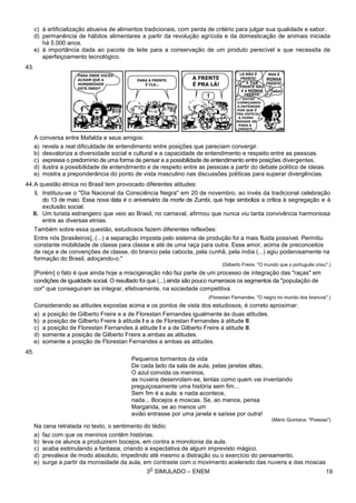 3
O
SIMULADO – ENEM
c) à artificialização abusiva de alimentos tradicionais, com perda de critério para julgar sua qualidade e sabor.
d) permanência de hábitos alimentares a partir da revolução agrícola e da domesticação de animais iniciada
há 5.000 anos.
e) à importância dada ao pacote de leite para a conservação de um produto perecível e que necessita de
aperfeiçoamento tecnológico.
43.
A conversa entre Mafalda e seus amigos:
a) revela a real dificuldade de entendimento entre posições que pareciam convergir.
b) desvaloriza a diversidade social e cultural e a capacidade de entendimento e respeito entre as pessoas.
c) expressa o predomínio de uma forma de pensar e a possibilidade de entendimento entre posições divergentes.
d) ilustra a possibilidade de entendimento e de respeito entre as pessoas a partir do debate político de ideias.
e) mostra a preponderância do ponto de vista masculino nas discussões políticas para superar divergências.
44.A questão étnica no Brasil tem provocado diferentes atitudes:
I. Instituiu-se o "Dia Nacional da Consciência Negra" em 20 de novembro, ao invés da tradicional celebração
do 13 de maio. Essa nova data é o aniversário da morte de Zumbi, que hoje simboliza a crítica à segregação e à
exclusão social.
II. Um turista estrangeiro que veio ao Brasil, no carnaval, afirmou que nunca viu tanta convivência harmoniosa
entre as diversas etnias.
Também sobre essa questão, estudiosos fazem diferentes reflexões:
Entre nós [brasileiros], (...) a separação imposta pelo sistema de produção foi a mais fluida possível. Permitiu
constante mobilidade de classe para classe e até de uma raça para outra. Esse amor, acima de preconceitos
de raça e de convenções de classe, do branco pela cabocla, pela cunhã, pela índia (...) agiu poderosamente na
formação do Brasil, adoçando-o."
(Gilberto Freire. "O mundo que o português criou".)
[Porém] o fato é que ainda hoje a miscigenação não faz parte de um processo de integração das "raças" em
condições de igualdade social. O resultado foi que (...) ainda são pouco numerosos os segmentos da "população de
cor" que conseguiram se integrar, efetivamente, na sociedade competitiva.
(Florestan Fernandes. "O negro no mundo dos brancos".)
Considerando as atitudes expostas acima e os pontos de vista dos estudiosos, é correto aproximar:
a) a posição de Gilberto Freire e a de Florestan Fernandes igualmente às duas atitudes.
b) a posição de Gilberto Freire à atitude I e a de Florestan Fernandes à atitude II.
c) a posição de Florestan Fernandes à atitude I e a de Gilberto Freire à atitude II.
d) somente a posição de Gilberto Freire a ambas as atitudes.
e) somente a posição de Florestan Fernandes a ambas as atitudes.
45.
Pequenos tormentos da vida
De cada lado da sala de aula, pelas janelas altas,
O azul convida os meninos,
as nuvens desenrolam-se, lentas como quem vai inventando
preguiçosamente uma história sem fim...
Sem fim é a aula: e nada acontece,
nada... Bocejos e moscas. Se, ao menos, pensa
Margarida, se ao menos um
avião entrasse por uma janela e saísse por outra!
(Mário Quintana. "Poesias")
Na cena retratada no texto, o sentimento do tédio:
a) faz com que os meninos contêm histórias.
b) leva os alunos a produzirem bocejos, em contra a monotonia da aula.
c) acaba estimulando a fantasia, criando a expectativa de algum imprevisto mágico.
d) prevalece de modo absoluto, impedindo até mesmo a distração ou o exercício do pensamento.
e) surge a partir da morosidade da aula, em contraste com o movimento acelerado das nuvens e das moscas
19
 