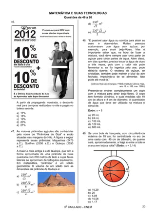 3
O
SIMULADO – ENEM
MATEMÁTICA E SUAS TECNOLOGIAS
Questões de 46 a 90
46.
A partir da propaganda mostrada, o desconto
real para compras realizadas no site e pagas no
boleto será de:
a) 17%
b) 18%
c) 19%
d) 20%
e) 21%
47. As maiores pirâmides egípcias são conhecidas
pelo nome de “Pirâmides de Gizé” e estão
situadas nas margens do Nilo. A figura a seguir
representa essas pirâmides: Miquerinos (2470
a.C.), Quéfren (2500 a.C.) e Quéops (2530
a.C.).
A maior e mais antiga é a de Quéops, que tem a
forma aproximada de uma pirâmide de base
quadrada com 230 metros de lado e cujas faces
laterais se aproximam de triângulos equiláteros.
Em matemática, “pirâmide” é um sólido
geométrico. O volume de um sólido com as
dimensões da pirâmide de Quéops é:
a) 3
3
m
3
230
b) 3
3
m
6
2230
c) 3
2
m
4
3230
d) 3
3
m
2
230
e) 3
3
m
2
2230
48. “É possível usar água ou comida para atrair as
aves e observá-las. Muitas pessoas
costumavam usar água com açúcar, por
exemplo, para atrair beija-flores. Mas é
importante saber que, na hora de fazer a
mistura, você deve sempre usar uma parte de
açúcar para cinco partes de água. Além disso,
em dias quentes, precisa trocar a água de duas
a três vezes, pois com o calor ela pode
fermentar e, se for ingerida pela ave, pode
deixá-la doente. O excesso de açúcar, ao
cristalizar, também pode manter o bico da ave
fechado, impedindo-a de se alimentar. Isso
pode até matá-la.”
(Ciência Hoje das Crianças. FNDE; Instituto Ciência Hoje,
ano 19, n. 166, mar. 1998.)
Pretende-se encher completamente um copo
com a mistura para atrair beija-flores. O copo
tem formato cilíndrico, e suas medidas são 10
cm de altura e 4 cm de diâmetro. A quantidade
de água que deve ser utilizada na mistura é
cerca de:
Dado:  = 3
a) 20 mL
b) 24 mL
c) 100 mL
d) 120 mL
e) 600 mL
49. Se uma bola de basquete, com circunferência
máxima de 78 cm, for centralizada no aro de
uma cesta com 45 cm de diâmetro, de quanto
será, aproximadamente, a folga x entre a bola e
o arco em toda a volta? (Dado:  = 3,14)
a) 16,29
b) 20
c) 5,04
d) 10,08
e) 1,17
20
 