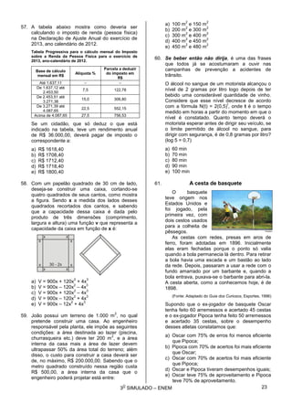 3
O
SIMULADO – ENEM
57. A tabela abaixo mostra como deveria ser
calculando o imposto de renda (pessoa física)
na Declaração de Ajuste Anual do exercício de
2013, ano calendário de 2012.
Tabela Progressiva para o cálculo mensal do Imposto
sobre a Renda da Pessoa Física para o exercício de
2013, ano-calendário de 2012.
Base de cálculo
mensal em R$
Alíquota %
Parcela a deduzir
do imposto em
R$
Até 1.637,11 – –
De 1.637,12 até
2.453,50
7,5 122,78
De 2.453,51 até
3.271,38
15,0 306,80
De 3.271,39 até
4.087,65
22,5 552,15
Acima de 4.087,65 27,5 756,53
Se um cidadão, que só deduz o que está
indicado na tabela, teve um rendimento anual
de R$ 36.000,00, deverá pagar de imposto o
correspondente a:
a) R$ 1618,40
b) R$ 1708,40
c) R$ 1712,40
d) R$ 1718,40
e) R$ 1800,40
58. Com um papelão quadrado de 30 cm de lado,
deseja-se construir uma caixa, cortando-se
quatro quadrados de seus cantos, como mostra
a figura. Sendo x a medida dos lados desses
quadrados recortados dos cantos, e sabendo
que a capacidade dessa caixa é dada pelo
produto de três dimensões (comprimento,
largura e altura) uma função v que representa a
capacidade da caixa em função de x é:
a) V = 900x + 120x
2
+ 4x
3
b) V = 900x – 120x
2
– 4x
3
c) V = 900x + 120x
2
– 4x
3
d) V = 900x – 120x
2
+ 4x
3
e) V = 900x – 12x
2
+ 4x
3
59. João possui um terreno de 1.000 m
2
, no qual
pretende construir uma casa. Ao engenheiro
responsável pela planta, ele impõe as seguintes
condições: a área destinada ao lazer (piscina,
churrasqueira etc.) deve ter 200 m
2
, e a área
interna da casa mais a área de lazer devem
ultrapassar 50% da área total do terreno; além
disso, o custo para construir a casa deverá ser
de, no máximo, R$ 200.000,00. Sabendo que o
metro quadrado construído nessa região custa
R$ 500,00, a área interna da casa que o
engenheiro poderá projetar está entre:
a) 100 m
2
e 150 m
2
b) 200 m
2
e 300 m
2
c) 300 m
2
e 400 m
2
d) 400 m
2
e 450 m
2
e) 450 m
2
e 480 m
2
60. Se beber então não dirija, é uma das frases
que todos já se acostumaram a ouvir nas
campanhas de prevenção a acidentes de
trânsito.
O álcool no sangue de um motorista alcançou o
nível de 2 gramas por litro logo depois de ter
bebido uma considerável quantidade de vinho.
Considere que esse nível decresce de acordo
com a fórmula N(t) = 2(0,5)
t
, onde t é o tempo
medido em horas a partir do momento em que o
nível é constatado. Quanto tempo deverá o
motorista esperar antes de dirigir seu veículo, se
o limite permitido de álcool no sangue, para
dirigir com segurança, é de 0,8 gramas por litro?
(log 5 = 0,7)
a) 60 min
b) 70 min
c) 80 min
d) 90 min
e) 100 min
61. A cesta de basquete
O basquete
teve origem nos
Estados Unidos e
foi jogado, pela
primeira vez, com
dois cestos usados
para a colheita de
pêssegos.
As cestas com redes, presas em aros de
ferro, foram adotadas em 1896. Inicialmente
elas eram fechadas porque o ponto só valia
quando a bola permanecia lá dentro. Para retirar
a bola havia uma escada e um bastão ao lado
da rede. Depois, passaram a usar a rede com o
fundo amarrado por um barbante e, quando a
bola entrava, puxava-se o barbante para abri-la.
A cesta aberta, como a conhecemos hoje, é de
1898.
(Fonte: Adaptado do Guia dos Curiosos, Esportes, 1996)
Supondo que o ex-jogador de basquete Oscar
tenha feito 60 arremessos e acertado 45 cestas
e o ex-jogador Pipoca tenha feito 50 arremessos
e acertado 35 cestas, sobre o desempenho
desses atletas constatamos que:
a) Oscar com 75% de erros foi menos eficiente
que Pipoca;
b) Pipoca com 70% de acertos foi mais eficiente
que Oscar;
c) Oscar com 70% de acertos foi mais eficiente
que Pipoca;
d) Oscar e Pipoca tiveram desempenhos iguais;
e) Oscar teve 75% de aproveitamento e Pipoca
teve 70% de aproveitamento.
23
 