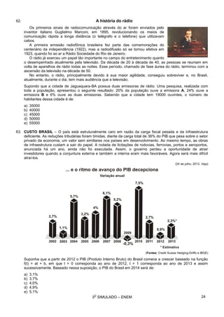 3
O
SIMULADO – ENEM
62. A história do rádio
Os primeiros sinais de radiocomunicação através do ar foram enviados pelo
inventor italiano Guglielmo Marconi, em 1895, revolucionando os meios de
comunicação rápida a longa distância (o telégrafo e o telefone) que utilizavam
cabos.
A primeira emissão radiofônica brasileira fez parte das comemorações do
centenário da independência (1922), mas a radiodifusão só se tornou efetiva em
1923, quando foi ao ar a Rádio Sociedade do Rio de Janeiro.
O rádio já exerceu um papel tão importante no campo do entretenimento quanto
o desempenhado atualmente pela televisão. Da década de 20 à década de 40, as pessoas se reuniam em
volta de aparelhos de rádio todas as noites. Esse período, chamado de fase áurea do rádio, terminou com a
ascensão da televisão na década de 50.
No entanto, o rádio, principalmente devido à sua maior agilidade, conseguiu sobreviver e, no Brasil,
atualmente, durante o dia, tem mais audiência que a televisão.
Supondo que a cidade de Jaguaquara-BA possua duas emissoras de rádio. Uma pesquisa, realizada com
toda a população, apresentou o seguinte resultado: 20% da população ouve a emissora A, 24% ouve a
emissora B e 6% ouve as duas emissoras. Sabendo que a cidade tem 19000 ouvintes, o número de
habitantes dessa cidade é de:
a) 35000
b) 40000
c) 45000
d) 50000
e) 55000
63. CUSTO BRASIL – O país está estruturalmente caro em razão da carga fiscal pesada e da infraestrutura
deficiente. As reduções tributárias foram tímidas, diante da carga total de 36% do PIB que pesa sobre o setor
privado da economia, um valor sem similiares nos países em desenvolvimento. Ao mesmo tempo, as obras
de infraestrutura custam a sair do papel. A rodada de licitações de rodovias, ferrovias, portos e aeroportos,
anunciada há um ano, ainda não foi executada. Assim, o governo perdeu a oportunidade de atrair
investidores quando a conjuntura externa e também a interna eram mais favoráveis. Agora será mais difícil
atraí-los.
(24 de julho, 2013. Veja)
(Fontes: Credit Suisse Hedging-Griffo e IBGE)
Suponha que a partir de 2012 o PIB (Produto Interno Bruto) do Brasil comece a crescer baseado na função
f(t) = at + b, em que t = 0 corresponda ao ano de 2012, t = 1 corresponda ao ano de 2013 e assim
sucessivamente. Baseado nessa suposição, o PIB do Brasil em 2014 será de:
a) 3,1%
b) 3,7%
c) 4,0%
d) 4,9%
e) 5,1%
24
 