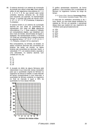 3
O
SIMULADO – ENEM
66. O sistema decimal é um sistema de numeração
de posição que utiliza a base dez. Esse sistema
utiliza os dez algarismos indo-arábicos (0, 1, 2,
3, 4, 5, 6, 7, 8, 9), que servem para contar
unidades, dezenas, centenas etc., da direita
para esquerda, por exemplo, na representação
comum, o numeral 345 pode ser escrito como:
3. 10
2
+ 4. 10
1
+ 5. 10
0
(3 centenas, 4 dezenas e
5 unidades).
O sistema binário é um sistema de numeração
decimal em que todas as quantidades se
representam com base em dois algarismos
indo-arábicos: 0 e 1. Esse sistema é utilizado
em computadores digitais, que trabalham com
dois níveis de tensão, denominados de ligado e
desligado. Na representação binária, o numeral
101 pode ser convertido para o sistema decimal
da seguinte forma: 1. 2
2
+ 0. 2
1
+ 1. 2
0
= 4 + 0 + 1
= 5. Portanto, o binário 101 é o decimal 5.
Nos computadores, na entrada, via teclado, os
dados numéricos decimais são convertidos em
binários. Na saída, via monitor, os dados
binários são convertidos em decimais. Assim, a
velocidade 1111, em sistema binário, equivale a
uma velocidade, no sistema decimal, com
unidade em m/s, de:
a) 5
b) 10
c) 15
d) 18
e) 20
67. A duração do efeito de alguns fármacos está
relacionada à sua meia-vida, tempo necessário
para que a quantidade original do fármaco no
organismo se reduza à metade. A cada intervalo
de tempo correspondente a uma meia-vida, a
quantidade de fármaco existente no organismo
no final do intervalo é igual a 50% da
quantidade no início desse intervalo.
O gráfico apresentado representa, de forma
genérica, o que acontece com a quantidade de
fármaco no organismo humano ao longo do
tempo.
(F. D. Fuchs e Cher I. Wannma. Farmacologia Clínica.
Rio de Janeiro: Guanabara Koogan, 1992, p. 40.)
A meia-vida do antibiótico amoxicilina é de 1
hora. Assim, se uma dose desse antibiótico for
injetada às 12h em um paciente, o percentual
dessa dose que restará em seu organismo às
13h30min será aproximadamente de:
a) 10%.
b) 15%.
c) 25%.
d) 35%.
e) 50%.
26
 