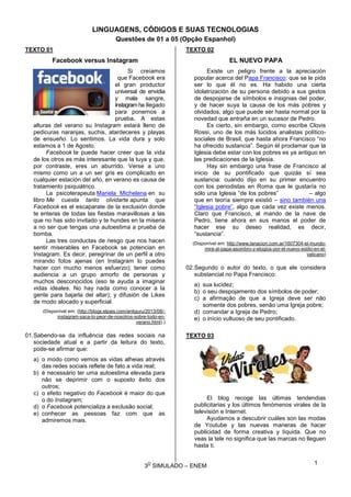 3
O
SIMULADO – ENEM
LINGUAGENS, CÓDIGOS E SUAS TECNOLOGIAS
Questões de 01 a 05 (Opção Espanhol)
TEXTO 01
Facebook versus Instagram
Si creíamos
que Facebook era
el gran productor
universal de envidia
y mala sangre,
Instagram ha llegado
para ponernos a
prueba. A estas
alturas del verano su Instagram estará lleno de
pedicuras naranjas, suchis, atardeceres y playas
de ensueño. Lo sentimos. La vida dura y solo
estamos a 1 de Agosto.
Facebook te puede hacer creer que la vida
de los otros es más interesante que la tuya y que,
por contraste, eres un aburrido. Verse a uno
mismo como un a un ser gris es complicado en
cualquier estación del año, en verano es causa de
tratamiento psiquiátrico.
La psicoterapeuta Mariela Michelena en su
libro Me cuesta tanto olvidarte apunta que
Facebook es el escaparate de la exclusión donde
te enteras de todas las fiestas maravillosas a las
que no has sido invitado y te hundes en la miseria
a no ser que tengas una autoestima a prueba de
bomba.
Las tres conductas de riesgo que nos hacen
sentir miserables en Facebook se potencian en
Instagram. Es decir, peregrinar de un perfil a otro
mirando fotos ajenas (en Instagram lo puedes
hacer con mucho menos esfuerzo); tener como
audiencia a un grupo amorfo de personas y
muchos desconocidos (eso te ayuda a imaginar
vidas ideales. No hay nada como conocer a la
gente para bajarla del altar); y difusión de Likes
de modo alocado y superficial.
(Disponível em: (http://blogs.elpais.com/antiguru/2013/08/-
instagram-saca-lo-peor-de-nosotros-sobre-todo-en-
verano.html).)
01.Sabendo-se da influência das redes sociais na
sociedade atual e a partir da leitura do texto,
pode-se afirmar que:
a) o modo como vemos as vidas alheias através
das redes sociais reflete de fato a vida real;
b) é necessário ter uma autoestima elevada para
não se deprimir com o suposto êxito dos
outros;
c) o efeito negativo do Facebook é maior do que
o do Instagram;
d) o Facebook potencializa a exclusão social;
e) conhecer as pessoas faz com que as
admiremos mais.
TEXTO 02
EL NUEVO PAPA
Existe un peligro frente a la apreciación
popular acerca del Papa Francisco: que se le pida
ser lo que él no es. Ha habido una cierta
idolatrización de su persona debido a sus gestos
de despojarse de símbolos e insignias del poder,
y de hacer suya la causa de los más pobres y
olvidados, algo que puede ser hasta normal por la
novedad que entraña en un sucesor de Pedro.
Es cierto, sin embargo, como escribe Clovis
Rossi, uno de los más lúcidos analistas político-
sociales de Brasil, que hasta ahora Francisco “no
ha ofrecido sustancia”. Según él proclamar que la
Iglesia debe estar con los pobres es ya antiguo en
las predicaciones de la Iglesia.
Hay sin embargo una frase de Francisco al
inicio de su pontificado que quizás sí sea
sustancia: cuando dijo en su primer encuentro
con los periodistas en Roma que le gustaría no
sólo una Iglesia “de los pobres” – algo
que en teoría siempre existió – sino también una
“Iglesia pobre”, algo que cada vez existe menos.
Claro que Francisco, al mando de la nave de
Pedro, tiene ahora en sus manos el poder de
hacer ese su deseo realidad, es decir,
“sustancia”.
(Disponível em: http://www.lanacion.com.ar/1607304-el-mundo-
mira-al-papa-asombro-y-elogios-por-el-nuevo-estilo-en-el-
vaticano)
02.Segundo o autor do texto, o que ele considera
substancial no Papa Francisco:
a) sua lucidez;
b) o seu despojamento dos símbolos de poder;
c) a afirmação de que a Igreja deve ser não
somente dos pobres, senão uma Igreja pobre;
d) comandar a Igreja de Pedro;
e) o início vultuoso de seu pontificado.
TEXTO 03
El blog recoge las últimas tendendias
publicitarias y los últimos fenómenos virales de la
televisión e Internet.
Ayudamos a descubrir cuáles son las modas
de Youtube y las nuevas maneras de hacer
publicidad de forma creativa y líquida. Que no
veas la tele no significa que las marcas no lleguen
hasta ti.
1
 