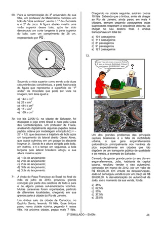 3
O
SIMULADO – ENEM
69. Para a comemoração do 3
o
aniversário de sua
filha, um professor de Matemática comprou um
bolo de “dois andares”, sendo o 1
o
de chocolate
e o 2
o
de coco. A figura abaixo mostra uma
visão superior desse bolo, após ter sido
demarcado um corte tangente à parte superior
do bolo, com um comprimento de 26 cm,
representado por PQ .
Supondo a vista superior como sendo a de duas
circunferências concêntricas, a parte hachurada
da figura que representa a superfície do “1
o
andar” de chocolate que pode ser vista na
imagem, tem área igual a:
a) 144  cm
2
b) 26  cm
2
c) 484  cm
2
d) 13  cm
2
e) 169  cm
2
70. No dia 22/06/13, na cidade de Salvador, foi
disputado o jogo entre Brasil e Itália pela Copa
das Confederações. Um professor de Física,
analisando digitalmente algumas jogadas dessa
partida, obteve por modelagem a função h(t) = –
2t
2
+ 12t, que descreve a trajetória da bola após
um lançamento do lateral direito Daniel Alves,
que quase culminou em um golaço do atacante
Neymar Jr.. Sendo h a altura atingida pela bola,
em metros, e t o tempo em segundos, a bola
lançada pelo lateral brasileiro atingiu a sua
altura máxima após:
a) 1,5s do lançamento;
b) 2,0s do lançamento;
c) 2,5s do lançamento;
d) 3,0s do lançamento;
e) 3,5s do lançamento.
71. A vinda do Papa Francisco ao Brasil no final do
mês de julho de 2013, provocou grande
comoção por parte dos católicos de todo o país
e de alguns países sul-americanos vizinhos.
Muitas caravanas foram organizadas, partindo
de diferentes localidades, chegando em sua
grande parte à cidade do Rio de Janeiro.
Um ônibus saiu da cidade de Cariacica, no
Espírito Santo, levando 10 fiéis. Esse ônibus
parou numa cidade vizinha, pegando 4 novos
fiéis. Na próxima cidade, pegou mais 7 fiéis.
Chegando na cidade seguinte, subiram outros
10 fiéis. Sabendo que o ônibus, antes de chegar
ao Rio de Janeiro, ainda parou em mais 4
cidades, sempre pegando passageiros cujas
quantidades respeitam à sequência descrita, ao
chegar no seu destino final, o ônibus
transportava um total de:
a) 101 passageiros
b) 111 passageiros
c) 81 passageiros
d) 91 passageiros
e) 121 passageiros
72.
Um dos grandes problemas das principais
capitais brasileiras é a falta de mobilidade
urbana, o que gera engarrafamentos
quilométricos principalmente nos horários de
pico, especialmente em cidades que não
dispõem de um transporte público de qualidade
e de metrôs, a exemplo de Salvador.
Cansado de gastar grande parte do seu dia em
engarrafamentos, João, habitante da capital
baiana, resolveu vender o seu automóvel,
comprado em março de 2012, por um valor de
R$ 48.000,00. Em virtude da desvalorização,
João só conseguiu vendê-lo por um preço de R$
30.000,00. A desvalorização do automóvel de
João, até o momento da sua venda, foi de:
a) 45%
b) 62,5%
c) 50%
d) 37,5%
e) 25,5%
28
 