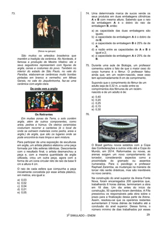 3
O
SIMULADO – ENEM
73.
(Noiva na garupa)
São muitos os artesãos brasileiros que
mantêm a tradição da cerâmica. No Nordeste, é
famosa a produção de Mestre Vitalino: ele e
seus seguidores representam com figuras de
argila, cenas e costumes do povo. Também no
interior do estado de São Paulo, no vale do
Paraíba, elaboram-se cerâmicas muito bonitas
pintadas em branco e vermelho; em Minas
Gerais, no vale do Jequitinhonha, faz-se uma
cerâmica com argila clara.
De onde vem a argila
Os Retirantes
Em muitas zonas da Terra, o solo contém
argila, além de outros componentes, como
areia, pedras e húmus. Os oleiros ceramistas
costumam recorrer a canteiras (é o local de
onde se extraem materiais como pedra, areia e
argila.) de argila, que são os lugares onde se
pode encontrá-la mais limpa e sem mistura.
Para participar de uma exposição de esculturas
em argila, um artista plástico elaborou uma peça
formada por três esferas idênticas. Descontente
com o resultado final, o artista desmanchou a
peça e, com a mesma quantidade de argila
utilizada, criou um outra peça, agora com a
forma de um cone circular reto de raio da base 9
cm e altura 4 cm.
O raio de cada esfera que compunha a peça
inicialmente concebida por esse artista plástico,
em metros, era igual a:
a) 0,03
b) 0,02
c) 0,04
d) 0,01
e) 0,05
74. Uma determinada marca de sucos vende os
seus produtos em duas embalagens cilíndricas
A e B com mesma altura. Sabendo que o raio
da embalagem A é o dobro do raio da
embalagem B, então:
a) as capacidade das duas embalagens são
iguais;
b) a capacidade da embalagem A é o dobro da
de B;
c) a capacidade da embalagem B é 25% da de
A;
d) a razão entre as capacidades de A e B é
igual a 2;
e) a capacidade da embalagem A é 25% da de
B.
75. Durante uma aula de Biologia, um professor
comentou sobre o fato de que o maior osso do
corpo humano é o fêmur. O professor falou
ainda que, em um recém-nascido, esse osso
tem aproximadamente 8 cm de comprimento.
Supondo que o comprimento do fêmur de um
adulto seja de 0,32 m, a razão entre os
comprimentos dos fêmures de um recém-
nascido e de um adulto é de:
a) 0,40
b) 0,20
c) 0,25
d) 0,15
e) 0,30
76.
O Brasil ganhou novos estádios com a Copa
das Confederações e outros virão até a Copa do
Mundo, em 2014. Reformadas ou novas, as
arenas exigem um novo comportamento do
torcedor, considerando aspectos como a
proximidade do gramado ou assentos
numerados. Para o psicólogo e professor
Raphael Zaremba, as mudanças na maneira de
torcer não serão drásticas, mas são inevitáveis
no novo cenário.
Na construção do anel superior da Arena Fonte
Nova, foram encarregados 200 operários que,
trabalhando 8 horas diárias, terminariam a obra
em 18 dias. Um dia antes do início da
construção, 50 operários foram demitidos. A Fifa
pressionou os responsáveis pela obra sobre o
prazo para a finalização dessa parte da Arena.
Assim, resolveu-se que os operários restantes
aumentariam 2 horas diárias de trabalho até a
conclusão do anel superior. Dessa forma, o
número mínimo de dias trabalhados por esses
29
 